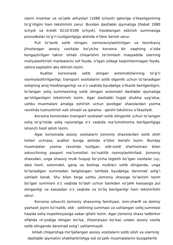 ularni inventar va xo’jalik ashyolari (1080 schyot) qatoriga o’tkazilganining
to’g’riligini ham tekshirishi zarur. Bundan dastlabki qiymatiga (Debet 1080
schyot  va  kredit  0110-0199  schyot),  hisoblangan  eskirish  summasiga
provodkalar to’g’ri tuzilganligiga alohida e’tibor berish zarur. 
Puli  to’lanib  sotib  olingan,  zamonaviylashtirilgan  va  texnikaviy
jihozlangan  asosiy  vositalar  bo’yicha  korxona  bir  vaqtning  o’zida
kengaytirilgan  takror  ishlab  chiqarishni  ta’minlash  maqsadida  ularning
moliyalashtirish manbalarini sof foyda, o’tgan yildagi taqsimlanmagan foyda,
zahira kapitalini aks ettirish lozim. 
 
Auditor  korxonada  sotib  olingan  avtomobillarining  to’g’ri
rasmiylashtirilganligi, transport vositalarini sotib olganlik uchun to’lanadigan
soliqning aniq hisoblanganligi va o’z vaqtida byudjetga o’tkazib berilganligini,
to’langan  soliq  summasining  sotib  olingan  avtomobil  dastlabki  qiymatiga
qo’shilganligini  tekshirishi  lozim.  Agar  dastlabki  hujjat  shubha  uyg’otsa,
ushbu  muomalani  amalga  oshirish  uchun  javobgar  shaxslardan  yozma
ravishda tushuntirish xati olinadi va qarama - qarshi tekshiruv o’tkaziladi. 
Korxona tomonidan transport vositalari sotib olinganlik uchun to’langan
soliq  to’g’risida  soliq  nazoratiga  o’z  vaqtida  ma’lumotnoma  berilganligiga
ishonch hosil qilish lozim. 
Agar  korxonada  asosiy  vositalarni  jismoniy  shaxslardan  sotib  olish
hollari  uchrasa,  auditor  bunga  alohida  e’tibor  berishi  lozim.  Bunday
muomalalar  yozma  ravishda  tuzilgan,  oldi-sotdi  shartnomasi  bilan
sotuvchining  pasport  ma’lumotlari  ko’rsatilib  rasmiylashtiriladi.  Jismoniy
shaxsdan, unga shaxsiy mulk huquqi bo’yicha tegishli bo’lgan vositalar (uy,
dala  hovli,  avtomobil,  garaj  va  boshqa  mulklar)  sotib  olinganda,  unga
to’lanadigan  summadan  belgilangan  tartibda  byudjetga  daromad  solig’i
ushlash  kerak.  Shu  bilan  birga  ushbu  jismoniy  shaxsga  to’lanishi  lozim
bo’lgan summani o’z vaqtida to’lash uchun bankdan xo’jalik kassasiga pul
olinganligi  va  kassadan o’z vaqtida  va  to’liq  berilganligi  ham tekshirilishi
zarur. 
Korxona sotuvchi jismoniy shaxsning familiyasi, ismi-sharifi va doimiy
yashash joyini ko’rsatib, oldi - sottining summasi va ushlangan soliq summasi
haqida soliq inspektsiyasiga xabar qilishi lozim. Agar jismoniy shaxs tadbirkor
sifatida  ro’yxatga  olingan  bo’lsa,  (litsenziyasi  bo’lsa)  undan  asosiy  vosita
sotib olinganda daromad solig’i ushlanmaydi. 
Ishlab chiqarishga mo’ljallangan asosiy vositalarni sotib olish va ularning
dastlabki qiymatini shakllantirishga oid xo’jalik muomalalarini buxgalterlik
