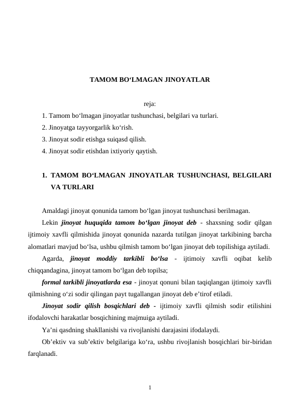 TAMOM BO‘LMAGAN JINOYATLAR
reja:
1. Tamom bo‘lmagan jinoyatlar tushunchasi, belgilari va turlari.
2. Jinoyatga tayyorgarlik ko‘rish.
3. Jinoyat sodir etishga suiqasd qilish.
4. Jinoyat sodir etishdan ixtiyoriy qaytish.
1. TAMOM BO‘LMAGAN JINOYATLAR TUSHUNCHASI, BELGILARI
VA TURLARI
Amaldagi jinoyat qonunida tamom bo‘lgan jinoyat tushunchasi berilmagan. 
Lekin  jinoyat huquqida tamom bo‘lgan jinoyat deb - shaxsning sodir qilgan
ijtimoiy xavfli qilmishida jinoyat qonunida nazarda tutilgan jinoyat tarkibining barcha
alomatlari mavjud bo‘lsa, ushbu qilmish tamom bo‘lgan jinoyat deb topilishiga aytiladi.
Agarda,  jinoyat  moddiy  tarkibli  bo‘lsa -  ijtimoiy  xavfli  oqibat  kelib
chiqqandagina, jinoyat tamom bo‘lgan deb topilsa;
formal tarkibli jinoyatlarda esa - jinoyat qonuni bilan taqiqlangan ijtimoiy xavfli
qilmishning o‘zi sodir qilingan payt tugallangan jinoyat deb e’tirof etiladi.
Jinoyat  sodir  qilish  bosqichlari  deb  - ijtimoiy xavfli  qilmish  sodir  etilishini
ifodalovchi harakatlar bosqichining majmuiga aytiladi. 
Ya’ni qasdning shakllanishi va rivojlanishi darajasini ifodalaydi. 
Ob’ektiv va sub’ektiv belgilariga ko‘ra, ushbu rivojlanish bosqichlari bir-biridan
farqlanadi.
1
