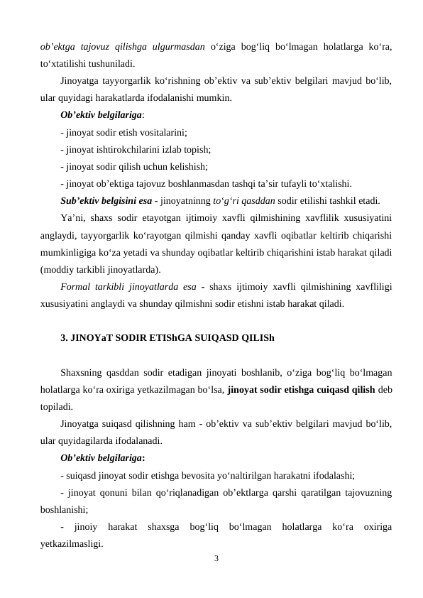 ob’ektga  tajovuz  qilishga  ulgurmasdan o‘ziga  bog‘liq  bo‘lmagan  holatlarga  ko‘ra,
to‘xtatilishi tushuniladi. 
Jinoyatga tayyorgarlik ko‘rishning ob’ektiv va sub’ektiv belgilari mavjud bo‘lib,
ular quyidagi harakatlarda ifodalanishi mumkin.
Ob’ektiv belgilariga:
- jinoyat sodir etish vositalarini; 
- jinoyat ishtirokchilarini izlab topish;
- jinoyat sodir qilish uchun kelishish;
- jinoyat ob’ektiga tajovuz boshlanmasdan tashqi ta’sir tufayli to‘xtalishi.
Sub’ektiv belgisini esa - jinoyatninng to‘g‘ri qasddan sodir etilishi tashkil etadi.
Ya’ni, shaxs sodir etayotgan ijtimoiy xavfli qilmishining xavflilik xususiyatini
anglaydi, tayyorgarlik ko‘rayotgan qilmishi qanday xavfli oqibatlar keltirib chiqarishi
mumkinligiga ko‘za yetadi va shunday oqibatlar keltirib chiqarishini istab harakat qiladi
(moddiy tarkibli jinoyatlarda).
Formal tarkibli jinoyatlarda esa - shaxs ijtimoiy xavfli qilmishining xavfliligi
xususiyatini anglaydi va shunday qilmishni sodir etishni istab harakat qiladi.
3. JINOYaT SODIR ETIShGA SUIQASD QILISh
Shaxsning qasddan sodir etadigan jinoyati boshlanib, o‘ziga bog‘liq bo‘lmagan
holatlarga ko‘ra oxiriga yetkazilmagan bo‘lsa, jinoyat sodir etishga cuiqasd qilish deb
topiladi.
Jinoyatga suiqasd qilishning ham - ob’ektiv va sub’ektiv belgilari mavjud bo‘lib,
ular quyidagilarda ifodalanadi.
Ob’ektiv belgilariga:
- suiqasd jinoyat sodir etishga bevosita yo‘naltirilgan harakatni ifodalashi;
- jinoyat qonuni bilan qo‘riqlanadigan ob’ektlarga qarshi qaratilgan tajovuzning
boshlanishi;
-  jinoiy  harakat  shaxsga  bog‘liq  bo‘lmagan  holatlarga  ko‘ra  oxiriga
yetkazilmasligi. 
3
