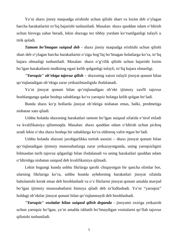 Ya’ni shaxs jinoiy maqsadga erishishi uchun qilishi shart va lozim deb o‘ylagan
barcha harakatlarini to‘liq bajarishi tushuniladi. Masalan: shaxs qasddan odam o‘ldirish
uchun birovga zahar beradi, lekin shaxsga tez tibbiy yordam ko‘rsatilganligi tufayli u
tirik qoladi.
Tamom bo‘lmagan suiqasd deb - shaxs jinoiy maqsadga erishishi uchun qilishi
shart deb o‘ylagan barcha harakatlarini o‘ziga bog‘liq bo‘lmagan holatlarga ko‘ra, to‘liq
bajara olmasligi tushuniladi. Masalan: shaxs o‘g‘rilik qilishi uchun bajarishi lozim
bo‘lgan harakatlarni mulkning egasi kelib qolganligi tufayli, to‘liq bajara olmasligi.
"Yaroqsiz" ob’ektga tajovuz qilish – shaxsning xatosi tufayli jinoyat qonuni bilan
qo‘riqlanadigan ob’ektga zarar yetkazilmasligida ifodalanadi. 
Ya’ni  jinoyat  qonuni  bilan  qo‘riqlanadigan  ob’ekt  ijtimoiy  xavfli  tajovuz
boshlangunga qadar boshqa sabablarga ko‘ra yaroqsiz holatga kelib qolgan bo‘ladi.
Bunda shaxs ko‘p hollarda jinoyat ob’ektiga nisbatan emas, balki, predmetiga
nisbatan xato qiladi. 
Ushbu holatda shaxsning harakatlari tamom bo‘lgan suiqasd sifatida e’tirof etiladi
va kvalifikatsiya qilinmoqda. Masalan: shaxs qasddan odam o‘ldirish uchun pichoq
uradi lekin o‘sha shaxs boshqa bir sabablarga ko‘ra oldinroq vafot etgan bo‘ladi. 
Ushbu holatda shaxsni javobgarlikka tortish asosini – shaxs jinoyat qonuni bilan
qo‘riqlanadigan ijtimoiy munosabatlarga zarar yetkazayotganda, uning yaroqsizligini
bilmasdan turib tajovuz qilganligi bilan ifodalanadi va uning harakatlari qasddan odam
o‘ldirishga nisbatan suiqasd deb kvalifikatsiya qilinadi.
Lekin bugungi kunda ushbu fikrlarga qarshi chiqayotgan bir qancha olimlar bor,
ularning  fikrlariga  ko‘ra,  ushbu  hoatda  aybdorning  harakatlari  jinoyat  sifatida
baholanishi kerak emas deb hisoblashadi va o‘z fikrlarini jinoyat qonuni amalda mavjud
bo‘lgan ijtimoiy munosabatlarni  himoya qiladi  deb ta’kidlashadi. Ya’ni  “yaroqsiz”
holdagi ob’ektlar jinoyat qonuni bilan qo‘riqlanmaydi deb hisoblashadi.
"Yaroqsiz" vositalar bilan suiqasd qilish deganda - jinoyatni oxiriga yetkazish
uchun yaroqsiz bo‘lgan, ya’ni amalda ishlatib bo‘lmaydigan vositalarni qo‘llab tajovuz
qilinishi tushuniladi. 
5
