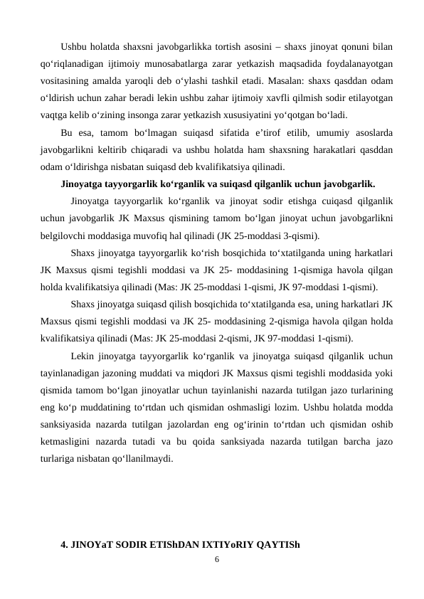 Ushbu holatda shaxsni javobgarlikka tortish asosini – shaxs jinoyat qonuni bilan
qo‘riqlanadigan ijtimoiy munosabatlarga zarar yetkazish maqsadida foydalanayotgan
vositasining amalda yaroqli deb o‘ylashi tashkil etadi. Masalan: shaxs qasddan odam
o‘ldirish uchun zahar beradi lekin ushbu zahar ijtimoiy xavfli qilmish sodir etilayotgan
vaqtga kelib o‘zining insonga zarar yetkazish xususiyatini yo‘qotgan bo‘ladi. 
Bu  esa,  tamom  bo‘lmagan  suiqasd  sifatida  e’tirof  etilib,  umumiy  asoslarda
javobgarlikni keltirib chiqaradi va ushbu holatda ham shaxsning harakatlari qasddan
odam o‘ldirishga nisbatan suiqasd deb kvalifikatsiya qilinadi.
Jinoyatga tayyorgarlik ko‘rganlik va suiqasd qilganlik uchun javobgarlik.
Jinoyatga tayyorgarlik ko‘rganlik va jinoyat sodir etishga cuiqasd qilganlik
uchun javobgarlik JK Maxsus qismining tamom bo‘lgan jinoyat uchun javobgarlikni
belgilovchi moddasiga muvofiq hal qilinadi (JK 25-moddasi 3-qismi). 
Shaxs jinoyatga tayyorgarlik ko‘rish bosqichida to‘xtatilganda uning harkatlari
JK Maxsus qismi tegishli moddasi va JK 25- moddasining 1-qismiga havola qilgan
holda kvalifikatsiya qilinadi (Mas: JK 25-moddasi 1-qismi, JK 97-moddasi 1-qismi).
Shaxs jinoyatga suiqasd qilish bosqichida to‘xtatilganda esa, uning harkatlari JK
Maxsus qismi tegishli moddasi va JK 25- moddasining 2-qismiga havola qilgan holda
kvalifikatsiya qilinadi (Mas: JK 25-moddasi 2-qismi, JK 97-moddasi 1-qismi).
Lekin jinoyatga tayyorgarlik ko‘rganlik va jinoyatga suiqasd qilganlik uchun
tayinlanadigan jazoning muddati va miqdori JK Maxsus qismi tegishli moddasida yoki
qismida tamom bo‘lgan jinoyatlar uchun tayinlanishi nazarda tutilgan jazo turlarining
eng ko‘p muddatining to‘rtdan uch qismidan oshmasligi lozim. Ushbu holatda modda
sanksiyasida nazarda tutilgan jazolardan eng og‘irinin to‘rtdan uch qismidan oshib
ketmasligini  nazarda  tutadi  va  bu  qoida  sanksiyada  nazarda  tutilgan  barcha  jazo
turlariga nisbatan qo‘llanilmaydi.
4. JINOYaT SODIR ETIShDAN IXTIYoRIY QAYTISh
6
