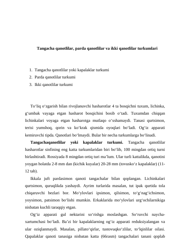 Tangacha qanotlilar, parda qanotlilar va ikki qanotlilar turkumlari
1. Tangacha qanotlilar yoki kapalaklar turkumi
2. Parda qanotlilar turkumi
3. Ikki qanotlilar turkumi
To‘liq o‘zgarish bilan rivojlanuvchi hasharotlar 4 ta bosqichni tuxum, lichinka,
g‘umbak  vayaga  etgan  hasharot  bosqichini  bosib  o‘tadi.  Tuxumdan  chiqqan
lichinkalari  voyaga  etgan  hasharotga  mutlaqo  o‘xshamaydi.  Tanasi  qurtsimon,
terisi  yumshoq,  qorin  va  ko‘krak  qismida  oyoqlari  bo‘ladi.  Og‘iz  apparati
kemiruvchi tipda. Qanotlari bo‘lmaydi. Bular bir necha turkumlarga bo‘linadi. 
Tangachaqanotlilar  yoki  kapalaklar  turkumi.
 Tangacha  qanotlilar
hasharotlar sinfining eng katta turkumlaridan biri bo‘lib, 100 mingdan ortiq turni
birlashtiradi. Rossiyada 8 mingdan ortiq turi ma’lum. Ular turli kattalikda, qanotini
yoygan holatda 2-8 mm dan (kichik kuyalar) 20-28 mm (tovusko‘z kapalaklar) (11-
12 tab). 
Ikkala  juft  pardasimon  qanoti  tangachalar  bilan  qoplangan.  Lichinkalari
qurtsimon, quruqlikda yashaydi. Ayrim turlarida masalan, tut ipak qurtida tola
chiqaruvchi  bezlari  bor.  Mo‘ylovlari  ipsimon,  qilsimon,  to‘g‘nag‘ichsimon,
yoysimon, patsimon bo‘lishi mumkin. Erkaklarida mo‘ylovlari urg‘ochilarnikiga
nisbatan kuchli taraqqiy etgan.
Og‘iz  apparati  gul  nektarini  so‘rishga  moslashgan.  So‘ruvchi  naycha-
xartumchasi bo‘ladi. Ba’zi bir kapalaklarning og‘iz apparati reduksiyalangan va
ular  oziqlanmaydi.  Masalan,  pillato‘qirlar,  tustovuqko‘zlilar,  to‘lqinlilar  oilasi.
Qapalaklar  qanoti  tanasiga  nisbatan katta  (66rasm)  tangachalari  tanani  qoplab
