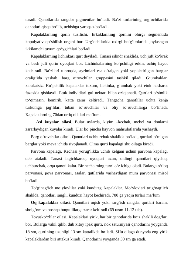 turadi. Qanotlarida rangdor pigmentlar bo‘ladi. Ba’zi turlarining urg‘ochilarida
qanotlari qisqa bo‘lib, uchishga yaroqsiz bo‘ladi. 
Kapalaklarning  qorin  tuzilishi.  Erkaklarining  qornini  ohirgi  segmentida
kopulyativ qo‘shilish organi bor. Urg‘ochilarida oxirgi bo‘g‘imlarida joylashgan
ikkilamchi tuxum qo‘ygichlari bo‘ladi. 
Kapalaklarning lichinkasi qurt deyiladi. Tanasi silindr shaklida, uch juft ko‘krak
va besh juft qorin oyoqlari bor. Lichinkalarning ko‘pchiligi erkin, ochiq hayot
kechiradi. Ba’zilari tuproqda, ayrimlari esa o‘ralgan yoki yopishtirilgan barglar
oralig‘ida  yashab,  barg  o‘rovchilar  gruppasini  tashkil  qiladi.  G‘umbaklari
xarakatsiz. Ko‘pchilik kapalaklar tuxum, lichinka, g‘umbak yoki etuk hasharot
fazasida qishlaydi. Etuk individlari gul nektari bilan oziqlanadi. Qurtlari o‘simlik
to‘qimasini  kemirib,  katta  zarar  keltiradi.  Tangacha  qanotlilar  uchta  kenja
turkumga  jag‘lilar,  tuban  so‘ruvchilar  va  oliy  so‘ruvchilarga  bo‘linadi.
Kapalaklarning 70dan ortiq oilalari ma’lum. 
Asl  kuyalar  oilasi.  Bular  uylarda,  kiyim  –kechak,  mebel  va  donlarni
zararlaydigan kuyalar kiradi. Ular ko‘pincha hayvon mahsulotlarida yashaydi. 
Barg o‘rovchilar oilasi. Qanotlari uchburchak shaklida bo‘ladi, qurtlari o‘ralgan
barglar yoki meva ichida rivojlanadi. Olma qurti kapalagi shu oilaga kiradi. 
Parvona kapalagi. Kechasi yorug‘likka uchib kelgani uchun parvona kapalagi
deb  ataladi.  Tanasi  ingichkaroq,  oyoqlari  uzun,  oldingi  qanotlari  qiyshiq,
uchburchak, orqa qanoti kalta. Bir necha ming turni o‘z ichiga oladi. Bularga o‘tloq
parvonasi, poya parvonasi, asalari qutilarida yashaydigan mum parvonasi misol
bo‘ladi. 
To‘g‘nag‘ich mo‘ylovlilar yoki kunduzgi kapalaklar. Mo‘ylovlari to‘g‘nag‘ich
shaklda, qanotlari rangli, kunduzi hayot kechiradi. 700 ga yaqin turlari ma’lum. 
Oq kapalaklar oilasi. Qanotlari oqish yoki sarg‘ish rangda, qurtlari karam,
sholg‘om va boshqa butgullilarga zarar keltiradi (69 rasm 11-12 tab).
Tovusko‘zlilar oilasi. Kapalaklari yirik, har bir qanotlarida ko‘z shaklli dog‘lari
bor. Bularga vakil qilib, dub xitoy ipak qurti, nok saturniyasi qanotlarini yoyganda
18 sm, qurtining uzunligi 13 sm kattalikda bo‘ladi. SHu oilaga dunyoda eng yirik
kapalaklardan biri attakus kiradi. Qanotlarini yoyganda 30 sm ga etadi. 
