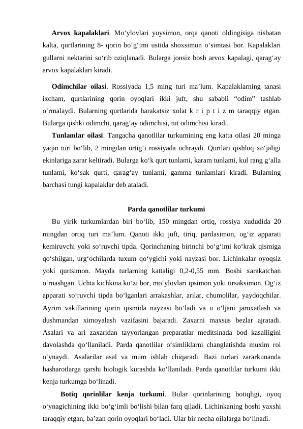 Arvox kapalaklari. Mo‘ylovlari yoysimon, orqa qanoti oldingisiga nisbatan
kalta, qurtlarining 8- qorin bo‘g‘imi ustida shoxsimon o‘simtasi bor. Kapalaklari
gullarni nektarini so‘rib oziqlanadi. Bularga jonsiz bosh arvox kapalagi, qarag‘ay
arvox kapalaklari kiradi. 
Odimchilar oilasi. Rossiyada 1,5 ming turi ma’lum. Kapalaklarning tanasi
ixcham,  qurtlarining  qorin  oyoqlari  ikki  juft,  shu  sababli  “odim”  tashlab
o‘rmalaydi. Bularning qurtlarida harakatsiz xolat k r i p t i z m taraqqiy etgan.
Bularga qishki odimchi, qarag‘ay odimchisi, tut odimchisi kiradi. 
Tunlamlar oilasi. Tangacha qanotlilar turkumining eng katta oilasi 20 minga
yaqin turi bo‘lib, 2 mingdan ortig‘i rossiyada uchraydi. Qurtlari qishloq xo‘jaligi
ekinlariga zarar keltiradi. Bularga ko‘k qurt tunlami, karam tunlami, kul rang g‘alla
tunlami,  ko‘sak  qurti,  qarag‘ay  tunlami,  gamma  tunlamlari  kiradi.  Bularning
barchasi tungi kapalaklar deb ataladi. 
Parda qanotlilar turkumi
Bu yirik turkumlardan biri bo‘lib, 150 mingdan ortiq, rossiya xududida 20
mingdan ortiq turi ma’lum. Qanoti ikki juft, tiriq, pardasimon, og‘iz apparati
kemiruvchi yoki so‘ruvchi tipda. Qorinchaning birinchi bo‘g‘imi ko‘krak qismiga
qo‘shilgan, urg‘ochilarda tuxum qo‘ygichi yoki nayzasi bor. Lichinkalar oyoqsiz
yoki  qurtsimon.  Mayda  turlarning  kattaligi  0,2-0,55  mm.  Boshi  xarakatchan
o‘rnashgan. Uchta kichkina ko‘zi bor, mo‘ylovlari ipsimon yoki tirsaksimon. Og‘iz
apparati so‘ruvchi tipda bo‘lganlari arrakashlar, arilar, chumolilar, yaydoqchilar.
Ayrim vakillarining qorin qismida nayzasi bo‘ladi va u o‘ljani jaroxatlash va
dushmandan  ximoyalash  vazifasini  bajaradi.  Zaxarni  maxsus  bezlar  ajratadi.
Asalari  va  ari  zaxaridan  tayyorlangan  preparatlar  meditsinada  bod  kasalligini
davolashda qo‘llaniladi. Parda qanotlilar o‘simliklarni changlatishda muxim rol
o‘ynaydi.  Asalarilar  asal  va  mum  ishlab  chiqaradi.  Bazi  turlari  zararkunanda
hasharotlarga qarshi biologik kurashda ko‘llaniladi. Parda qanotlilar turkumi ikki
kenja turkumga bo‘linadi. 
Botiq  qorinlilar  kenja  turkumi.  Bular  qorinlarining  botiqligi,  oyoq
o‘ynagichining ikki bo‘g‘imli bo‘lishi bilan farq qiladi. Lichinkaning boshi yaxshi
taraqqiy etgan, ba’zan qorin oyoqlari bo‘ladi. Ular bir necha oilalarga bo‘linadi. 
