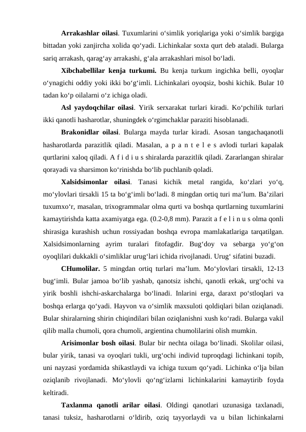 Arrakashlar oilasi. Tuxumlarini o‘simlik yoriqlariga yoki o‘simlik bargiga
bittadan yoki zanjircha xolida qo‘yadi. Lichinkalar soxta qurt deb ataladi. Bularga
sariq arrakash, qarag‘ay arrakashi, g‘ala arrakashlari misol bo‘ladi. 
Xibchabellilar kenja turkumi.  Bu kenja turkum ingichka belli, oyoqlar
o‘ynagichi oddiy yoki ikki bo‘g‘imli. Lichinkalari oyoqsiz, boshi kichik. Bular 10
tadan ko‘p oilalarni o‘z ichiga oladi. 
Asl yaydoqchilar oilasi. Yirik serxarakat turlari kiradi. Ko‘pchilik turlari
ikki qanotli hasharotlar, shuningdek o‘rgimchaklar paraziti hisoblanadi. 
Brakonidlar oilasi. Bularga mayda turlar kiradi. Asosan tangachaqanotli
hasharotlarda parazitlik qiladi. Masalan, a p a n t e l e s avlodi turlari kapalak
qurtlarini xaloq qiladi. A f i d i u s shiralarda parazitlik qiladi. Zararlangan shiralar
qorayadi va sharsimon ko‘rinishda bo‘lib puchlanib qoladi. 
Xalsidsimonlar  oilasi.  Tanasi  kichik  metal  rangida,  ko‘zlari  yo‘q,
mo‘ylovlari tirsakli 15 ta bo‘g‘imli bo‘ladi. 8 mingdan ortiq turi ma’lum. Ba’zilari
tuxumxo‘r, masalan, trixogrammalar olma qurti va boshqa qurtlarning tuxumlarini
kamaytirishda katta axamiyatga ega. (0.2-0,8 mm). Parazit a f e l i n u s olma qonli
shirasiga kurashish uchun rossiyadan boshqa evropa mamlakatlariga tarqatilgan.
Xalsidsimonlarning  ayrim  turalari  fitofagdir.  Bug‘doy  va  sebarga  yo‘g‘on
oyoqlilari dukkakli o‘simliklar urug‘lari ichida rivojlanadi. Urug‘ sifatini buzadi. 
CHumolilar. 5 mingdan ortiq turlari ma’lum. Mo‘ylovlari tirsakli, 12-13
bug‘imli. Bular jamoa bo‘lib yashab, qanotsiz ishchi, qanotli erkak, urg‘ochi va
yirik boshli ishchi-askarchalarga bo‘linadi. Inlarini erga, daraxt po‘stloqlari va
boshqa erlarga qo‘yadi. Hayvon va o‘simlik maxsuloti qoldiqlari bilan oziqlanadi.
Bular shiralarning shirin chiqindilari bilan oziqlanishni xush ko‘radi. Bularga vakil
qilib malla chumoli, qora chumoli, argientina chumolilarini olish mumkin. 
Arisimonlar bosh oilasi. Bular bir nechta oilaga bo‘linadi. Skolilar oilasi,
bular yirik, tanasi va oyoqlari tukli, urg‘ochi individ tuproqdagi lichinkani topib,
uni nayzasi yordamida shikastlaydi va ichiga tuxum qo‘yadi. Lichinka o‘lja bilan
oziqlanib  rivojlanadi.  Mo‘ylovli  qo‘ng‘izlarni  lichinkalarini  kamaytirib  foyda
keltiradi. 
Taxlanma  qanotli  arilar  oilasi.  Oldingi  qanotlari  uzunasiga  taxlanadi,
tanasi  tuksiz,  hasharotlarni  o‘ldirib,  oziq  tayyorlaydi  va  u  bilan  lichinkalarni
