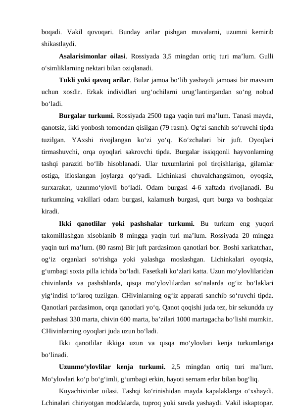 boqadi.  Vakil  qovoqari.  Bunday  arilar  pishgan  muvalarni,  uzumni  kemirib
shikastlaydi. 
Asalarisimonlar oilasi. Rossiyada 3,5 mingdan ortiq turi ma’lum. Gulli
o‘simliklarning nektari bilan oziqlanadi. 
Tukli yoki qavoq arilar. Bular jamoa bo‘lib yashaydi jamoasi bir mavsum
uchun  xosdir.  Erkak  individlari  urg‘ochilarni  urug‘lantirgandan  so‘ng  nobud
bo‘ladi. 
Burgalar turkumi. Rossiyada 2500 taga yaqin turi ma’lum. Tanasi mayda,
qanotsiz, ikki yonbosh tomondan qisilgan (79 rasm). Og‘zi sanchib so‘ruvchi tipda
tuzilgan.  YAxshi  rivojlangan  ko‘zi  yo‘q.  Ko‘zchalari  bir  juft.  Oyoqlari
tirmashuvchi, orqa oyoqlari sakrovchi tipda. Burgalar issiqqonli hayvonlarning
tashqi  paraziti  bo‘lib  hisoblanadi.  Ular  tuxumlarini  pol  tirqishlariga,  gilamlar
ostiga,  ifloslangan  joylarga  qo‘yadi.  Lichinkasi  chuvalchangsimon,  oyoqsiz,
surxarakat,  uzunmo‘ylovli  bo‘ladi.  Odam  burgasi  4-6  xaftada  rivojlanadi.  Bu
turkumning vakillari odam burgasi, kalamush burgasi, qurt burga va boshqalar
kiradi. 
Ikki  qanotlilar  yoki  pashshalar  turkumi.  Bu  turkum  eng  yuqori
takomillashgan xisoblanib 8 mingga yaqin turi ma’lum. Rossiyada 20 mingga
yaqin turi ma’lum. (80 rasm) Bir juft pardasimon qanotlari bor. Boshi xarkatchan,
og‘iz  organlari  so‘rishga  yoki  yalashga  moslashgan.  Lichinkalari  oyoqsiz,
g‘umbagi soxta pilla ichida bo‘ladi. Fasetkali ko‘zlari katta. Uzun mo‘ylovlilaridan
chivinlarda  va  pashshlarda,  qisqa  mo‘ylovlilardan  so‘nalarda  og‘iz  bo‘laklari
yig‘indisi to‘laroq tuzilgan. CHivinlarning og‘iz apparati sanchib so‘ruvchi tipda.
Qanotlari pardasimon, orqa qanotlari yo‘q. Qanot qoqishi juda tez, bir sekundda uy
pashshasi 330 marta, chivin 600 marta, ba’zilari 1000 martagacha bo‘lishi mumkin.
CHivinlarning oyoqlari juda uzun bo‘ladi. 
Ikki  qanotlilar  ikkiga  uzun  va  qisqa  mo‘ylovlari  kenja  turkumlariga
bo‘linadi.
Uzunmo‘ylovlilar  kenja  turkumi.  2,5  mingdan  ortiq  turi  ma’lum.
Mo‘ylovlari ko‘p bo‘g‘imli, g‘umbagi erkin, hayoti sernam erlar bilan bog‘liq. 
Kuyachivinlar oilasi. Tashqi ko‘rinishidan mayda kapalaklarga o‘xshaydi.
Lchinalari chiriyotgan moddalarda, tuproq yoki suvda yashaydi. Vakil iskaptopar.
