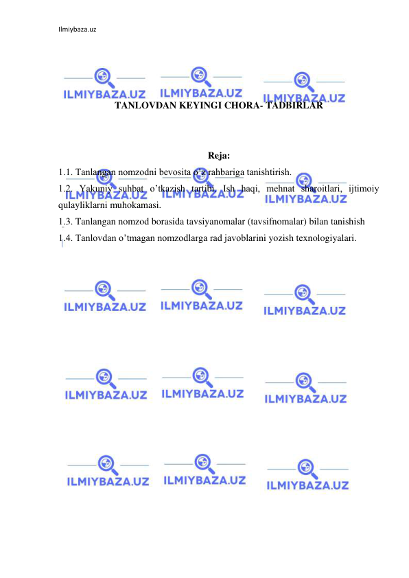 Ilmiybaza.uz 
 
 
 
 
 
TANLOVDAN KEYINGI CHORA- TADBIRLAR 
 
 
Reja: 
1.1. Tanlangan nomzodni bevosita o’z rahbariga tanishtirish. 
1.2. Yakuniy suhbat o’tkazish tartibi. Ish haqi, mehnat sharoitlari, ijtimoiy 
qulayliklarni muhokamasi.  
1.3. Tanlangan nomzod borasida tavsiyanomalar (tavsifnomalar) bilan tanishish 
1.4. Tanlovdan o’tmagan nomzodlarga rad javoblarini yozish texnologiyalari. 
 
 
 
 
 
 
 
 
 
 
 
 
 
 
 
 
 
