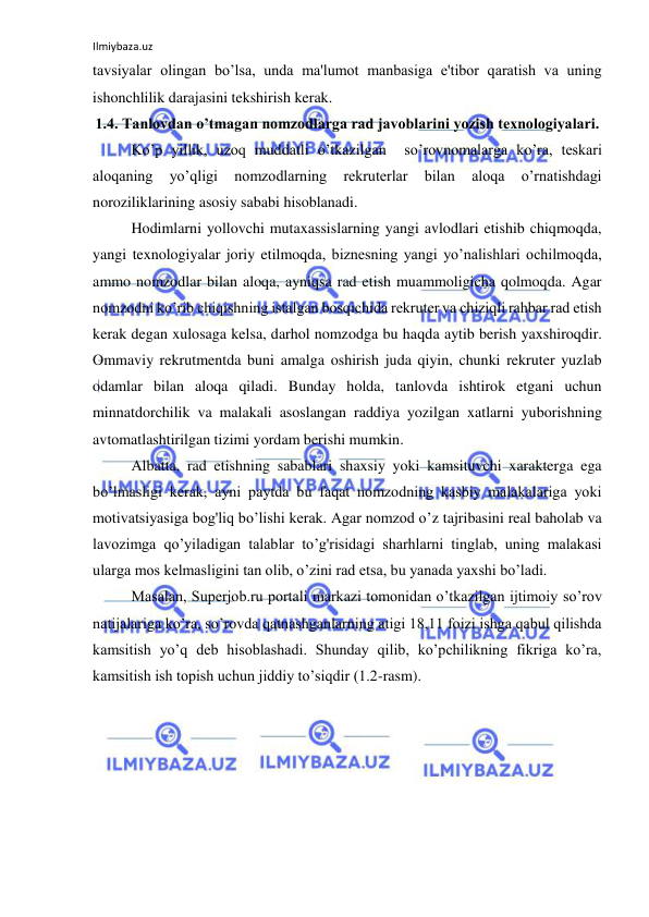 Ilmiybaza.uz 
 
tavsiyalar olingan bo’lsa, unda ma'lumot manbasiga e'tibor qaratish va uning 
ishonchlilik darajasini tekshirish kerak.  
1.4. Tanlovdan o’tmagan nomzodlarga rad javoblarini yozish texnologiyalari. 
Ko’p yillik, uzoq muddatli o’tkazilgan  so’rovnomalarga ko’ra, teskari 
aloqaning 
yo’qligi 
nomzodlarning 
rekruterlar 
bilan 
aloqa 
o’rnatishdagi 
noroziliklarining asosiy sababi hisoblanadi. 
Hodimlarni yollovchi mutaxassislarning yangi avlodlari etishib chiqmoqda, 
yangi texnologiyalar joriy etilmoqda, biznesning yangi yo’nalishlari ochilmoqda, 
ammo nomzodlar bilan aloqa, ayniqsa rad etish muammoligicha qolmoqda. Agar 
nomzodni ko’rib chiqishning istalgan bosqichida rekruter va chiziqli rahbar rad etish 
kerak degan xulosaga kelsa, darhol nomzodga bu haqda aytib berish yaxshiroqdir. 
Ommaviy rekrutmentda buni amalga oshirish juda qiyin, chunki rekruter yuzlab 
odamlar bilan aloqa qiladi. Bunday holda, tanlovda ishtirok etgani uchun 
minnatdorchilik va malakali asoslangan raddiya yozilgan xatlarni yuborishning 
avtomatlashtirilgan tizimi yordam berishi mumkin. 
Albatta, rad etishning sabablari shaxsiy yoki kamsituvchi xarakterga ega 
bo’lmasligi kerak, ayni paytda bu faqat nomzodning kasbiy malakalariga yoki 
motivatsiyasiga bog'liq bo’lishi kerak. Agar nomzod o’z tajribasini real baholab va 
lavozimga qo’yiladigan talablar to’g'risidagi sharhlarni tinglab, uning malakasi 
ularga mos kelmasligini tan olib, o’zini rad etsa, bu yanada yaxshi bo’ladi. 
Masalan, Superjob.ru portali markazi tomonidan o’tkazilgan ijtimoiy so’rov 
natijalariga ko’ra, so’rovda qatnashganlarning atigi 18,11 foizi ishga qabul qilishda 
kamsitish yo’q deb hisoblashadi. Shunday qilib, ko’pchilikning fikriga ko’ra, 
kamsitish ish topish uchun jiddiy to’siqdir (1.2-rasm). 
