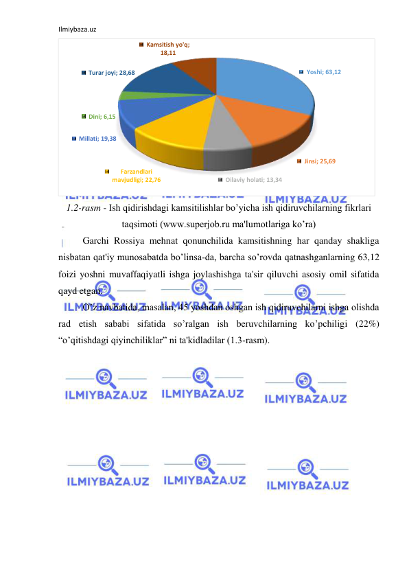 Ilmiybaza.uz 
 
 
1.2-rasm - Ish qidirishdagi kamsitilishlar bo’yicha ish qidiruvchilarning fikrlari 
taqsimoti (www.superjob.ru ma'lumotlariga ko’ra) 
Garchi Rossiya mehnat qonunchilida kamsitishning har qanday shakliga 
nisbatan qat'iy munosabatda bo’linsa-da, barcha so’rovda qatnashganlarning 63,12 
foizi yoshni muvaffaqiyatli ishga joylashishga ta'sir qiluvchi asosiy omil sifatida 
qayd etgan. 
O’z navbatida, masalan, 45 yoshdan oshgan ish qidiruvchilarni ishga olishda 
rad etish sababi sifatida so’ralgan ish beruvchilarning ko’pchiligi (22%) 
“o’qitishdagi qiyinchiliklar” ni ta'kidladilar (1.3-rasm).  
Yoshi; 63,12
Jinsi; 25,69
Oilaviy holati; 13,34
Farzandlari 
mavjudligi; 22,76
Millati; 19,38
Dini; 6,15
Turar joyi; 28,68
Kamsitish yo'q; 
18,11
