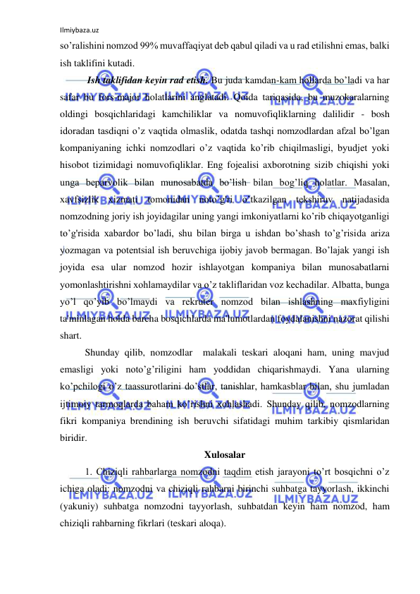 Ilmiybaza.uz 
 
so’ralishini nomzod 99% muvaffaqiyat deb qabul qiladi va u rad etilishni emas, balki 
ish taklifini kutadi. 
 Ish taklifidan keyin rad etish. Bu juda kamdan-kam hollarda bo’ladi va har 
safar bu fors-major holatlarini anglatadi. Qoida tariqasida, bu muzokaralarning 
oldingi bosqichlaridagi kamchiliklar va nomuvofiqliklarning dalilidir - bosh 
idoradan tasdiqni o’z vaqtida olmaslik, odatda tashqi nomzodlardan afzal bo’lgan 
kompaniyaning ichki nomzodlari o’z vaqtida ko’rib chiqilmasligi, byudjet yoki 
hisobot tizimidagi nomuvofiqliklar. Eng fojealisi axborotning sizib chiqishi yoki 
unga beparvolik bilan munosabatda bo’lish bilan bog’liq holatlar. Masalan, 
xavfsizlik xizmati tomonidan noto’g'ri o’tkazilgan tekshiruv natijadasida 
nomzodning joriy ish joyidagilar uning yangi imkoniyatlarni ko’rib chiqayotganligi 
to’g'risida xabardor bo’ladi, shu bilan birga u ishdan bo’shash to’g’risida ariza 
yozmagan va potentsial ish beruvchiga ijobiy javob bermagan. Bo’lajak yangi ish 
joyida esa ular nomzod hozir ishlayotgan kompaniya bilan munosabatlarni 
yomonlashtirishni xohlamaydilar va o’z takliflaridan voz kechadilar. Albatta, bunga 
yo’l qo’yib bo’lmaydi va rekruter nomzod bilan ishlashning maxfiyligini 
ta'minlagan holda barcha bosqichlarda ma'lumotlardan foydalanishni nazorat qilishi 
shart. 
Shunday qilib, nomzodlar  malakali teskari aloqani ham, uning mavjud 
emasligi yoki noto’g’riligini ham yoddidan chiqarishmaydi. Yana ularning 
ko’pchilogi o’z taassurotlarini do’stlar, tanishlar, hamkasblar bilan, shu jumladan 
ijtimoiy tarmoqlarda baham ko’rishni xohlashadi. Shunday qilib, nomzodlarning 
fikri kompaniya brendining ish beruvchi sifatidagi muhim tarkibiy qismlaridan 
biridir. 
Xulosalar 
1. Chiziqli rahbarlarga nomzodni taqdim etish jarayoni to’rt bosqichni o’z 
ichiga oladi: nomzodni va chiziqli rahbarni birinchi suhbatga tayyorlash, ikkinchi 
(yakuniy) suhbatga nomzodni tayyorlash, suhbatdan keyin ham nomzod, ham 
chiziqli rahbarning fikrlari (teskari aloqa). 
