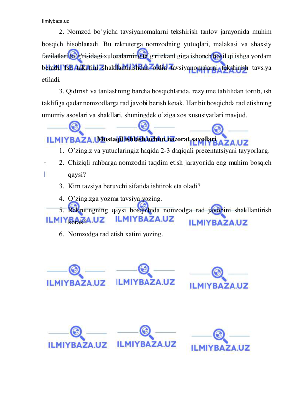 Ilmiybaza.uz 
 
2. Nomzod bo’yicha tavsiyanomalarni tekshirish tanlov jarayonida muhim 
bosqich hisoblanadi. Bu rekruterga nomzodning yutuqlari, malakasi va shaxsiy 
fazilatlari to’g'risidagi xulosalarning to’g'ri ekanligiga ishonch hosil qilishga yordam 
beradi. Ish taklifini shakllantirishdan oldin tavsiyanomalarni tekshirish tavsiya 
etiladi.   
3. Qidirish va tanlashning barcha bosqichlarida, rezyume tahlilidan tortib, ish 
taklifiga qadar nomzodlarga rad javobi berish kerak. Har bir bosqichda rad etishning 
umumiy asoslari va shakllari, shuningdek o’ziga xos xususiyatlari mavjud. 
 
Mustaqil ishlash uchun nazorat savollari 
1. O’zingiz va yutuqlaringiz haqida 2-3 daqiqali prezentatsiyani tayyorlang. 
2. Chiziqli rahbarga nomzodni taqdim etish jarayonida eng muhim bosqich 
qaysi? 
3. Kim tavsiya beruvchi sifatida ishtirok eta oladi? 
4. O’zingizga yozma tavsiya yozing. 
5. Rekrutingning qaysi bosqichida nomzodga rad javobini shakllantirish 
kerak? 
6. Nomzodga rad etish xatini yozing. 
 
