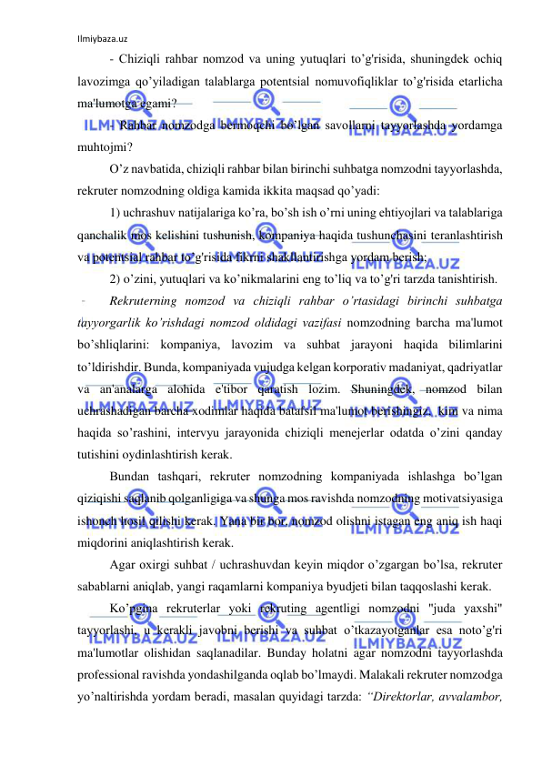 Ilmiybaza.uz 
 
- Chiziqli rahbar nomzod va uning yutuqlari to’g'risida, shuningdek ochiq 
lavozimga qo’yiladigan talablarga potentsial nomuvofiqliklar to’g'risida etarlicha 
ma'lumotga egami? 
- Rahbar nomzodga bermoqchi bo’lgan savollarni tayyorlashda yordamga 
muhtojmi? 
O’z navbatida, chiziqli rahbar bilan birinchi suhbatga nomzodni tayyorlashda, 
rekruter nomzodning oldiga kamida ikkita maqsad qo’yadi: 
1) uchrashuv natijalariga ko’ra, bo’sh ish o’rni uning ehtiyojlari va talablariga 
qanchalik mos kelishini tushunish, kompaniya haqida tushunchasini teranlashtirish 
va potentsial rahbar to’g'risida fikrni shakllantirishga yordam berish; 
2) o’zini, yutuqlari va ko’nikmalarini eng to’liq va to’g'ri tarzda tanishtirish.  
Rekruterning nomzod va chiziqli rahbar o’rtasidagi birinchi suhbatga 
tayyorgarlik ko’rishdagi nomzod oldidagi vazifasi nomzodning barcha ma'lumot 
bo’shliqlarini: kompaniya, lavozim va suhbat jarayoni haqida bilimlarini 
to’ldirishdir. Bunda, kompaniyada vujudga kelgan korporativ madaniyat, qadriyatlar 
va an'analarga alohida e'tibor qaratish lozim. Shuningdek, nomzod bilan 
uchrashadigan barcha xodimlar haqida batafsil ma'lumot berishingiz,  kim va nima 
haqida so’rashini, intervyu jarayonida chiziqli menejerlar odatda o’zini qanday 
tutishini oydinlashtirish kerak. 
Bundan tashqari, rekruter nomzodning kompaniyada ishlashga bo’lgan 
qiziqishi saqlanib qolganligiga va shunga mos ravishda nomzodning motivatsiyasiga 
ishonch hosil qilishi kerak. Yana bir bor, nomzod olishni istagan eng aniq ish haqi 
miqdorini aniqlashtirish kerak. 
  
Agar oxirgi suhbat / uchrashuvdan keyin miqdor o’zgargan bo’lsa, rekruter 
sabablarni aniqlab, yangi raqamlarni kompaniya byudjeti bilan taqqoslashi kerak. 
Ko’pgina rekruterlar yoki rekruting agentligi nomzodni "juda yaxshi" 
tayyorlashi, u kerakli javobni berishi va suhbat o’tkazayotganlar esa noto’g'ri 
ma'lumotlar olishidan saqlanadilar. Bunday holatni agar nomzodni tayyorlashda 
professional ravishda yondashilganda oqlab bo’lmaydi. Malakali rekruter nomzodga 
yo’naltirishda yordam beradi, masalan quyidagi tarzda: “Direktorlar, avvalambor, 
