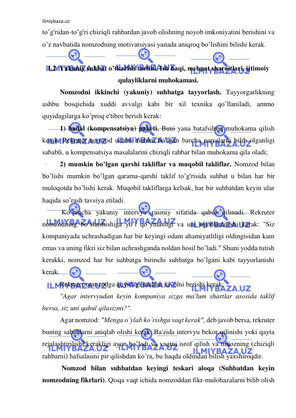 Ilmiybaza.uz 
 
to’g'ridan-to’g'ri chiziqli rahbardan javob olishning noyob imkoniyatini berishini va 
o’z navbatida nomzodning motivatsiyasi yanada aniqroq bo’lishini bilishi kerak. 
 
1.2. Yakuniy suhbat o’tkazish tartibi. Ish haqi, mehnat sharoitlari, ijtimoiy 
qulayliklarni muhokamasi. 
Nomzodni ikkinchi (yakuniy) suhbatga tayyorlash. Tayyorgarlikning 
ushbu bosqichida xuddi avvalgi kabi bir xil texnika qo’llaniladi, ammo 
quyidagilarga ko’proq e'tibor berish kerak: 
1) badal (kompensatsiya) paketi. Buni yana batafsilroq muhokama qilish 
kerak. Rekruter nomzod uchun muhim bo’lgan barcha narsalarni bilib olganligi 
sababli, u kompensatsiya masalalarini chiziqli rahbar bilan muhokama qila oladi; 
2) mumkin bo’lgan qarshi takliflar va muqobil takliflar. Nomzod bilan 
bo’lishi mumkin bo’lgan qarama-qarshi taklif to’g'risida suhbat u bilan har bir 
muloqotda bo’lishi kerak. Muqobil takliflarga kelsak, har bir suhbatdan keyin ular 
haqida so’rash tavsiya etiladi. 
 Ko’pincha yakuniy intervyu rasmiy sifatida qabul qilinadi. Rekruter 
nomzodning bo’shashishiga yo’l qo’ymasligi va uni ogohlantirishi kerak: "Siz 
kompaniyada uchrashadigan har bir keyingi odam ahamiyatliligi oldingisidan kam 
emas va uning fikri siz bilan uchrashganda noldan hosil bo’ladi." Shuni yodda tutish 
kerakki, nomzod har bir suhbatga birinchi suhbatga bo’lgani kabi tayyorlanishi 
kerak. 
Rekruter nomzodga quyidagi muhim savolni berishi kerak: 
"Agar intervyudan keyin kompaniya sizga ma'lum shartlar asosida taklif 
bersa, siz uni qabul qilasizmi?". 
Agar nomzod: "Menga o’ylab ko’rishga vaqt kerak", deb javob bersa, rekruter 
buning sabablarni aniqlab olishi kerak. Ba'zida intervyu bekor qilinishi yoki qayta 
rejalashtirilishi kerakligi ayon bo’ladi va vaqtni isrof qilish va mijozning (chiziqli 
rahbarni) hafsalasini pir qilishdan ko’ra, bu haqda oldindan bilish yaxshiroqdir. 
 Nomzod bilan suhbatdan keyingi teskari aloqa (Suhbatdan keyin 
nomzodning fikrlari). Qisqa vaqt ichida nomzoddan fikr-mulohazalarni bilib olish 
