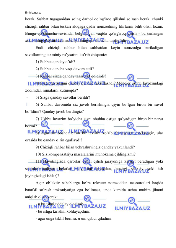 Ilmiybaza.uz 
 
kerak. Suhbat tugaganidan so’ng darhol qo’ng'iroq qilishni so’rash kerak, chunki 
chiziqli rahbar bilan teskari aloqaga qadar nomzodning fikrlarini bilib olish lozim. 
Bunga qo’shimcha ravishda, belgilangan vaqtda qo’ng'iroq qilish - bu tanlangan 
xodimning g'ayrati va mas’uliyatining qo’shimcha tasdig’idir. 
Endi, chiziqli rahbar bilan suhbatdan keyin nomzodga beriladigan 
savollarning taxminiy ro’yxatini ko’rib chiqamiz: 
1) Suhbat qanday o’tdi? 
2) Suhbat qancha vaqt davom etdi? 
3) Rahbar sizda qanday taassurot qoldirdi? 
4) Sizga lavozimni qanday qanday tavsiflashdi? Menejer ushbu lavozimdagi 
xodimdan nimalarni kutmoqda? 
5) Sizga qanday savollar berildi? 
6) Suhbat davomida siz javob berishingiz qiyin bo’lgan biron bir savol 
bo’ldimi? Qanday javob berdingiz? 
7) Ushbu lavozim bo’yicha sizni shubha ostiga qo’yadigan biron bir narsa 
bormi? 
8) Agar siz boshqa biron bir taklifni ko’rib chiqayotgan bo’lsangiz, ular 
orasida bu qanday o’rin egallaydi? 
9) Chiziqli rahbar bilan uchrashuvingiz qanday yakunlandi? 
10) Siz kompensatsiya masalalarini muhokama qildingizmi? 
11) Hayotingizda qarorlar qabul qilish jarayoniga xalaqit beradigan yoki 
sekinlashtiradigan holatlar mavjudmi (masalan, hozirgi shaxsiy yoki ish 
joyingizdagi ishlar)? 
Agar ob’ektiv sabablarga ko’ra rekruter nomzoddan taassurotlari haqida 
batafsil so’rash imkoniyatiga ega bo’lmasa, unda kamida uchta muhim jihatni 
aniqlab olish kerak: 
- u bu ishni uddalay oladimi; 
- bu ishga kirishni xohlayapdimi; 
- agar unga taklif berilsa, u uni qabul qiladimi. 
