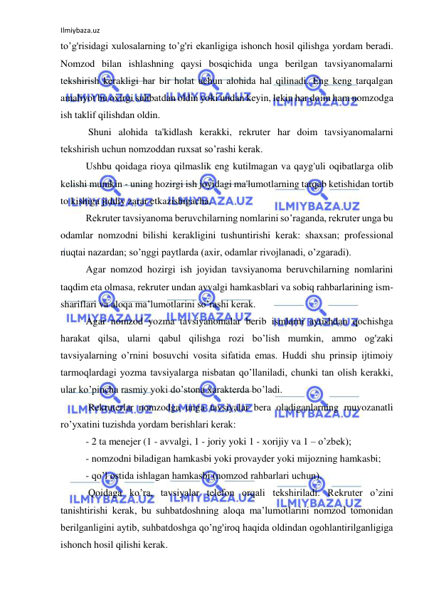 Ilmiybaza.uz 
 
to’g'risidagi xulosalarning to’g'ri ekanligiga ishonch hosil qilishga yordam beradi. 
Nomzod bilan ishlashning qaysi bosqichida unga berilgan tavsiyanomalarni 
tekshirish kerakligi har bir holat uchun alohida hal qilinadi. Eng keng tarqalgan 
amaliyot bu oxirgi suhbatdan oldin yoki undan keyin, lekin har doim ham nomzodga 
ish taklif qilishdan oldin. 
 Shuni alohida ta'kidlash kerakki, rekruter har doim tavsiyanomalarni 
tekshirish uchun nomzoddan ruxsat so’rashi kerak. 
Ushbu qoidaga rioya qilmaslik eng kutilmagan va qayg'uli oqibatlarga olib 
kelishi mumkin - uning hozirgi ish joyidagi ma'lumotlarning tarqab ketishidan tortib 
to kishiga jiddiy zarar etkazishigacha. 
Rekruter tavsiyanoma beruvchilarning nomlarini so’raganda, rekruter unga bu 
odamlar nomzodni bilishi kerakligini tushuntirishi kerak: shaxsan; professional 
nuqtai nazardan; so’nggi paytlarda (axir, odamlar rivojlanadi, o’zgaradi).  
Agar nomzod hozirgi ish joyidan tavsiyanoma beruvchilarning nomlarini 
taqdim eta olmasa, rekruter undan avvalgi hamkasblari va sobiq rahbarlarining ism-
shariflari va aloqa ma’lumotlarini so’rashi kerak. 
Agar nomzod yozma tavsiyanomalar berib ismlarni aytishdan qochishga 
harakat qilsa, ularni qabul qilishga rozi bo’lish mumkin, ammo og'zaki 
tavsiyalarning o’rnini bosuvchi vosita sifatida emas. Huddi shu prinsip ijtimoiy 
tarmoqlardagi yozma tavsiyalarga nisbatan qo’llaniladi, chunki tan olish kerakki, 
ular ko’pincha rasmiy yoki do’stona xarakterda bo’ladi. 
 Rekruterlar nomzodga unga tavsiyalar bera oladiganlarning muvozanatli 
ro’yxatini tuzishda yordam berishlari kerak: 
- 2 ta menejer (1 - avvalgi, 1 - joriy yoki 1 - xorijiy va 1 – o’zbek); 
- nomzodni biladigan hamkasbi yoki provayder yoki mijozning hamkasbi; 
- qo’l ostida ishlagan hamkasbi (nomzod rahbarlari uchun). 
 Qoidaga ko’ra, tavsiyalar telefon orqali tekshiriladi. Rekruter o’zini 
tanishtirishi kerak, bu suhbatdoshning aloqa ma’lumotlarini nomzod tomonidan 
berilganligini aytib, suhbatdoshga qo’ng'iroq haqida oldindan ogohlantirilganligiga 
ishonch hosil qilishi kerak. 
