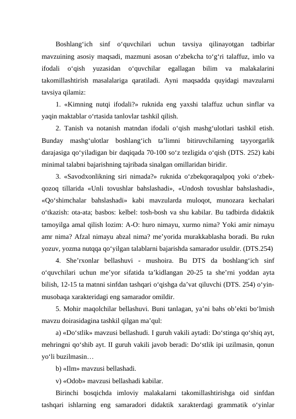 Boshlang‘ich  sinf  o‘quvchilari  uchun  tavsiya  qilinayotgan  tadbirlar
mavzuining asosiy maqsadi, mazmuni asosan o‘zbekcha to‘g‘ri talaffuz, imlo va
ifodali  o‘qish  yuzasidan  o‘quvchilar  egallagan  bilim  va  malakalarini
takomillashtirish  masalalariga  qaratiladi.  Аyni  maqsadda  quyidagi  mavzularni
tavsiya qilamiz:
1. «Kimning nutqi ifodali?» ruknida eng yaxshi talaffuz uchun sinflar va
yaqin maktablar o‘rtasida tanlovlar tashkil qilish.
2. Tanish va notanish matndan ifodali o‘qish mashg‘ulotlari tashkil etish.
Bunday  mashg‘ulotlar  boshlang‘ich  taʼlimni  bitiruvchilarning  tayyorgarlik
darajasiga qo‘yiladigan bir daqiqada 70-100 so‘z tezligida o‘qish (DTS. 252) kabi
minimal talabni bajarishning tajribada sinalgan omillaridan biridir. 
3. «Savodxonlikning siri nimada?» ruknida o‘zbekqoraqalpoq yoki o‘zbek-
qozoq tillarida «Unli  tovushlar  bahslashadi»,  «Undosh tovushlar  bahslashadi»,
«Qo‘shimchalar  bahslashadi»  kabi  mavzularda  muloqot,  munozara  kechalari
o‘tkazish: ota-ata; basbos: kelbel: tosh-bosh va shu kabilar. Bu tadbirda didaktik
tamoyilga amal qilish lozim: А-O: huro nimayu, xurmo nima? Yoki amir nimayu
amr nima? Аfzal nimayu abzal nima? meʼyorida murakkablasha boradi. Bu rukn
yozuv, yozma nutqqa qo‘yilgan talablarni bajarishda samarador usuldir. (DTS.254)
4.  Sheʼrxonlar  bellashuvi  -  mushoira.  Bu  DTS  da  boshlang‘ich  sinf
o‘quvchilari  uchun meʼyor  sifatida taʼkidlangan 20-25 ta sheʼrni  yoddan ayta
bilish, 12-15 ta matnni sinfdan tashqari o‘qishga daʼvat qiluvchi (DTS. 254) o‘yin-
musobaqa xarakteridagi eng samarador omildir. 
5. Mohir maqolchilar bellashuvi. Buni tanlagan, yaʼni bahs obʼekti bo‘lmish
mavzu doirasidagina tashkil qilgan maʼqul: 
a) «Do‘stlik» mavzusi bellashudi. I guruh vakili aytadi: Do‘stinga qo‘shiq ayt,
mehringni qo‘shib ayt. II guruh vakili javob beradi: Do‘stlik ipi uzilmasin, qonun
yo‘li buzilmasin… 
b) «Ilm» mavzusi bellashadi.
v) «Odob» mavzusi bellashadi kabilar. 
Birinchi  bosqichda  imloviy  malakalarni  takomillashtirishga  oid  sinfdan
tashqari  ishlarning  eng  samaradori  didaktik  xarakterdagi  grammatik  o‘yinlar

