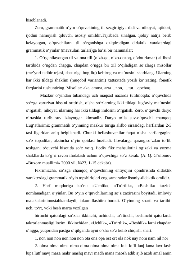 hisoblanadi. 
Zero, grammatik o‘yin o‘quvchining til sezgirligiyu didi va nihoyat, iqtidori,
ijodini namoyish qiluvchi asosiy omildir.Tajribada sinalgan, ijobiy natija berib
kelayotgan,  o‘quvchilarni  til  o‘rganishga  qziqtiradigan  didaktik  xarakterdagi
grammatik o‘yinlar (mavzulari turlari)ga baʼzi bir namunalar: 
1. O‘rganilayotgan til va ona tili (o‘zb-qq, o‘zb-qozoq, o‘zbturkman) alifbosi
tartibida o‘ngdan chapga, chapdan o‘ngga bir xil o‘qiladigan so‘zlarga misollar
(meʼyori tadbir rejasi, dasturiga bog‘liq) keltirng va maʼnosini sharhlang. Ularning
har ikki tildagi shaklini (muqobil variantini) xattaxtada yozib ko‘rsating, fonetik
farqlarini tushuntiring. Misollar: aka, amma, arra…non, …tut…qochoq. 
   Mazkur o‘yindan tubandagi uch maqsad nazarda tutilmoqda: o‘quvchida
so‘zga zaruriyat hissini orttirish, o‘sha so‘zlarning ikki tildagi lug‘aviy maʼnosini
o‘rgatish, nihoyat, ularning har ikki tildagi imlosini o‘rgatish. Zero, o‘quvchi daryo
o‘rtasida  turib  suv  izlayotgan  kimsadir.  Daryo  to‘la  suv-o‘quvchi  chanqoq.
Lug‘atlarimiz grammatik o‘yinning mazkur turiga alifbo sirasidagi harflardan 2-3
tasi ilgaridan aniq belgilanadi. Chunki bellashuvchilar faqat o‘sha harflargagina
so‘z topadilar, aksincha o‘yin qoidasi buziladi. Ilovalarga qarang.so‘zdan to‘lib
toshgan; o‘quvchi bisotida so‘z yo‘q. Ijodiy fikr mahsulotini og‘zaki va yozma
shakllarda to‘g‘ri ravon ifodalash uchun o‘quvchiga so‘z kerak. (А. Q. G‘ulomov
«Buxoro muallimi» 2000 yil, №23, 1-15 dekabr). 
Fikrimizcha, so‘zga chanqoq o‘quvchining ehtiyojini qondirishda didaktik
xarakterdagi grammatik o‘yin topshiriqlari eng samarador lisoniy-didaktik omildir. 
2.  Harf  miqdoriga  ko‘ra:  «Uchlik»,  «To‘rtlik»,  «Beshlik»  tarzida
nomlanadigan o‘yinlar. Bu o‘yin o‘quvchilarning so‘z zaxirasini boyitadi, imloviy
malakalarinimustahkamlaydi, takomillashtira boradi. O‘yinning sharti va tartibi:
uch, to‘rt, yoki besh marta yozilgan 
birinchi qatordagi so‘zlar ikkinchi, uchinchi, to‘rtinchi, beshinchi qatorlarda
takrorlanmasligi lozim. Ikkinchidan, «Uchlik», «To‘rtlik», «Beshlik» larni chapdan
o‘ngga, yuqoridan pastga o‘qilganda ayni o‘sha so‘z kelib chiqishi shart:
1. non non non non non non ota ona opa ost ort ola nok nay nom nam nil nor 
2. olma olma olma olma olma olma olma olma lola lo‘li lanj lama lavr lavh
lupa lutf mavj maza makr mashq mavr madh mana maosh adib ajib azob amal amin
