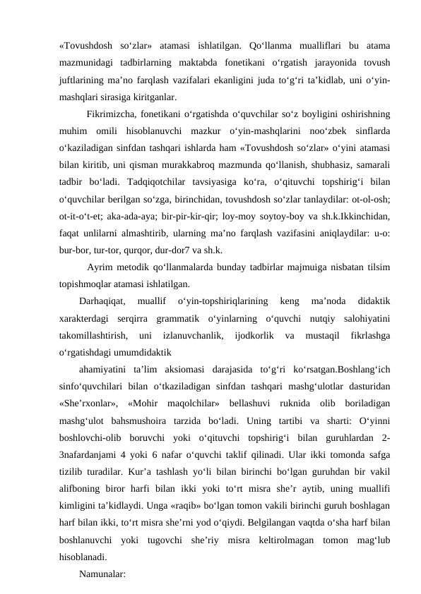 «Tovushdosh  so‘zlar»  atamasi  ishlatilgan.  Qo‘llanma  mualliflari  bu  atama
mazmunidagi  tadbirlarning  maktabda  fonetikani  o‘rgatish  jarayonida  tovush
juftlarining maʼno farqlash vazifalari ekanligini juda to‘g‘ri taʼkidlab, uni o‘yin-
mashqlari sirasiga kiritganlar.
  Fikrimizcha, fonetikani o‘rgatishda o‘quvchilar so‘z boyligini oshirishning
muhim  omili  hisoblanuvchi  mazkur  o‘yin-mashqlarini  noo‘zbek  sinflarda
o‘kaziladigan sinfdan tashqari ishlarda ham «Tovushdosh so‘zlar» o‘yini atamasi
bilan kiritib, uni qisman murakkabroq mazmunda qo‘llanish, shubhasiz, samarali
tadbir  bo‘ladi.  Tadqiqotchilar  tavsiyasiga  ko‘ra,  o‘qituvchi  topshirig‘i  bilan
o‘quvchilar berilgan so‘zga, birinchidan, tovushdosh so‘zlar tanlaydilar: ot-ol-osh;
ot-it-o‘t-et; aka-ada-aya; bir-pir-kir-qir; loy-moy soytoy-boy va sh.k.Ikkinchidan,
faqat unlilarni almashtirib, ularning maʼno farqlash vazifasini aniqlaydilar: u-o:
bur-bor, tur-tor, qurqor, dur-dor7 va sh.k.
  Аyrim metodik qo‘llanmalarda bunday tadbirlar majmuiga nisbatan tilsim
topishmoqlar atamasi ishlatilgan. 
Darhaqiqat,  muallif  o‘yin-topshiriqlarining  keng  maʼnoda  didaktik
xarakterdagi  serqirra  grammatik  o‘yinlarning  o‘quvchi  nutqiy  salohiyatini
takomillashtirish,  uni  izlanuvchanlik,  ijodkorlik  va  mustaqil  fikrlashga
o‘rgatishdagi umumdidaktik 
ahamiyatini  taʼlim  aksiomasi  darajasida  to‘g‘ri  ko‘rsatgan.Boshlang‘ich
sinfo‘quvchilari  bilan  o‘tkaziladigan  sinfdan  tashqari  mashg‘ulotlar  dasturidan
«Sheʼrxonlar»,  «Mohir  maqolchilar»  bellashuvi  ruknida  olib  boriladigan
mashg‘ulot  bahsmushoira  tarzida  bo‘ladi.  Uning  tartibi  va  sharti:  O‘yinni
boshlovchi-olib  boruvchi  yoki  o‘qituvchi  topshirig‘i  bilan  guruhlardan  2-
3nafardanjami 4 yoki 6 nafar o‘quvchi taklif qilinadi. Ular ikki tomonda safga
tizilib turadilar. Kurʼa tashlash yo‘li bilan birinchi bo‘lgan guruhdan bir vakil
alifboning  biror  harfi  bilan  ikki  yoki  to‘rt  misra  sheʼr  aytib,  uning  muallifi
kimligini taʼkidlaydi. Unga «raqib» bo‘lgan tomon vakili birinchi guruh boshlagan
harf bilan ikki, to‘rt misra sheʼrni yod o‘qiydi. Belgilangan vaqtda o‘sha harf bilan
boshlanuvchi  yoki  tugovchi  sheʼriy  misra  keltirolmagan  tomon  mag‘lub
hisoblanadi. 
Namunalar:
