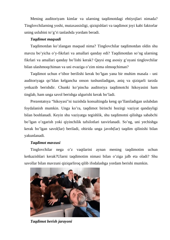 Mening  auditoriyam  kimlar  va  ularning  taqdimotdagi  ehtiyojlari  nimada?
Tinglovchilarning yoshi, mutaxassisligi, qiziqishlari va taqdimot joyi kabi faktorlar
uning uslubini to’g’ri tanlashda yordam beradi.
Taqdimot maqsadi
Taqdimotdan ko’zlangan maqsad nima? Tinglovchilar taqdimotdan oldin shu
mavzu bo’yicha o’y-fikrlari va amallari qanday edi? Taqdimotdan so’ng ularning
fikrlari va amallari qanday bo’lishi kerak? Qaysi eng asosiy g’oyani tinglovchilar
bilan ulashmoqchiman va uni evaziga o’zim nima olmoqchiman?
Taqdimot uchun e’tibor berilishi kerak bo’lgan yana bir muhim masala - uni
auditoriyaga qo’ldan kelgancha onson tushuniladigan, aniq va qiziqarli tarzda
yetkazib  berishdir.  Chunki  ko’pincha  auditoriya  taqdimotchi  hikoyasini  ham
tinglab, ham unga savol berishga ulgurishi kerak bo’ladi.
Prezentatsya “hikoyasi"ni tuzishda konsaltingda keng qo’llaniladigan uslubdan
foydalanish mumkin. Unga ko’ra, taqdimot birinchi hozirgi vaziyat qandayligi
bilan boshlanadi. Keyin shu vaziyatga tegishlik, shu taqdimotni qilishga sababchi
bo’lgan o’zgarish yoki qiyinchilik tafsilotlari tasvirlanadi. So’ng, uni yechishga
kerak bo’lgan savol(lar) beriladi, ohirida unga javob(lar) taqdim qilinishi bilan
yakunlanadi.
Taqdimot mavzusi
Tinglovchilar  nega  o’z  vaqtlarini  aynan  mening  taqdimotim  uchun
ketkazishlari kerak?Ularni taqdimotim nimasi bilan o’ziga jalb eta oladi? Shu
savollar bilan mavzuni qiziqarliroq qilib ifodalashga yordam berishi mumkin.
Taqdimot berish jarayoni

