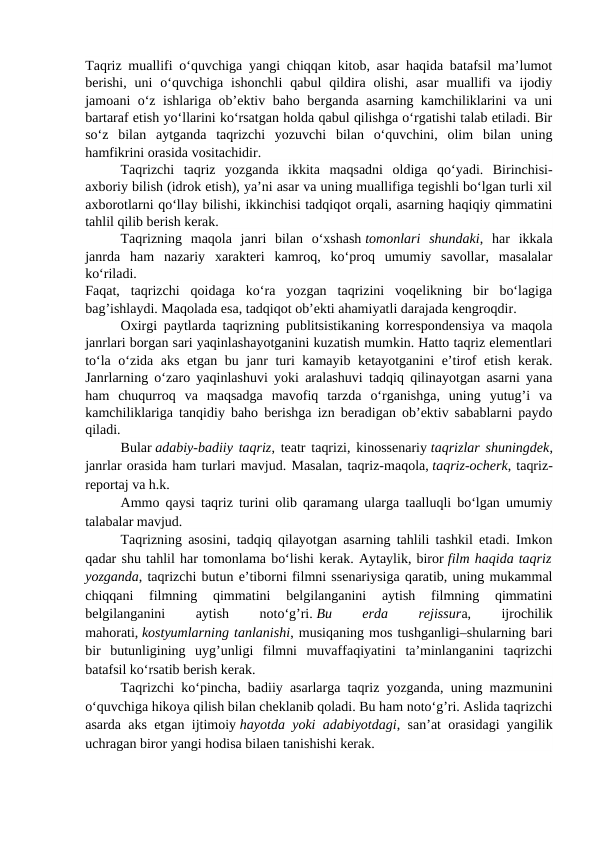 Taqriz muallifi o‘quvchiga yangi chiqqan kitob, asar haqida batafsil ma’lumot
berishi,  uni  o‘quvchiga  ishonchli  qabul  qildira  olishi,  asar  muallifi  va  ijodiy
jamoani o‘z ishlariga ob’ektiv baho berganda asarning kamchiliklarini va uni
bartaraf etish yo‘llarini ko‘rsatgan holda qabul qilishga o‘rgatishi talab etiladi. Bir
so‘z  bilan  aytganda  taqrizchi  yozuvchi  bilan  o‘quvchini,  olim  bilan  uning
hamfikrini orasida vositachidir.
Taqrizchi  taqriz  yozganda  ikkita  maqsadni  oldiga  qo‘yadi.  Birinchisi-
axboriy bilish (idrok etish), ya’ni asar va uning muallifiga tegishli bo‘lgan turli xil
axborotlarni qo‘llay bilishi, ikkinchisi tadqiqot orqali, asarning haqiqiy qimmatini
tahlil qilib berish kerak.
Taqrizning  maqola  janri  bilan  o‘xshash tomonlari  shundaki,  har  ikkala
janrda  ham  nazariy  xarakteri  kamroq,  ko‘proq  umumiy  savollar,  masalalar
ko‘riladi.
Faqat,  taqrizchi  qoidaga  ko‘ra  yozgan  taqrizini  voqelikning  bir  bo‘lagiga
bag’ishlaydi. Maqolada esa, tadqiqot ob’ekti ahamiyatli darajada kengroqdir.
Oxirgi paytlarda taqrizning publitsistikaning korrespondensiya va maqola
janrlari borgan sari yaqinlashayotganini kuzatish mumkin. Hatto taqriz elementlari
to‘la o‘zida aks etgan bu janr turi kamayib ketayotganini  e’tirof etish kerak.
Janrlarning o‘zaro yaqinlashuvi yoki aralashuvi tadqiq qilinayotgan asarni yana
ham  chuqurroq  va  maqsadga  mavofiq  tarzda  o‘rganishga,  uning  yutug’i  va
kamchiliklariga tanqidiy baho berishga izn beradigan ob’ektiv sabablarni paydo
qiladi.                         
Bular adabiy-badiiy taqriz, teatr taqrizi, kinossenariy taqrizlar shuningdek,
janrlar orasida ham turlari mavjud. Masalan, taqriz-maqola, taqriz-ocherk, taqriz-
reportaj va h.k.
Ammo qaysi taqriz turini olib qaramang ularga taalluqli bo‘lgan umumiy
talabalar mavjud.
Taqrizning asosini, tadqiq qilayotgan asarning tahlili tashkil etadi. Imkon
qadar shu tahlil har tomonlama bo‘lishi kerak. Aytaylik, biror film haqida taqriz
yozganda, taqrizchi butun e’tiborni filmni ssenariysiga qaratib, uning mukammal
chiqqani  filmning  qimmatini  belgilanganini  aytish  filmning  qimmatini
belgilanganini
 
aytish
 
noto‘g’ri. Bu
 
erda
 
rejissura,
 
ijrochilik
mahorati, kostyumlarning tanlanishi, musiqaning mos tushganligi–shularning bari
bir  butunligining  uyg’unligi  filmni  muvaffaqiyatini  ta’minlanganini  taqrizchi
batafsil ko‘rsatib berish kerak.
Taqrizchi ko‘pincha, badiiy asarlarga taqriz yozganda, uning mazmunini
o‘quvchiga hikoya qilish bilan cheklanib qoladi. Bu ham noto‘g’ri. Aslida taqrizchi
asarda aks etgan ijtimoiy hayotda yoki adabiyotdagi, san’at orasidagi yangilik
uchragan biror yangi hodisa bilaen tanishishi kerak.
