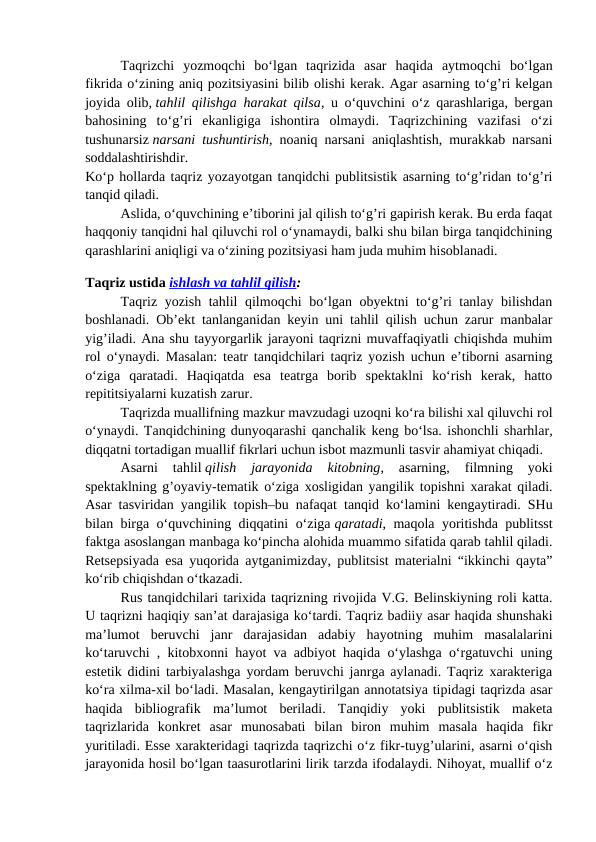 Taqrizchi  yozmoqchi  bo‘lgan  taqrizida  asar  haqida  aytmoqchi  bo‘lgan
fikrida o‘zining aniq pozitsiyasini bilib olishi kerak. Agar asarning to‘g’ri kelgan
joyida olib, tahlil qilishga harakat qilsa, u o‘quvchini o‘z qarashlariga, bergan
bahosining  to‘g’ri  ekanligiga  ishontira  olmaydi.  Taqrizchining  vazifasi  o‘zi
tushunarsiz narsani tushuntirish, noaniq narsani aniqlashtish, murakkab narsani
soddalashtirishdir.
Ko‘p hollarda taqriz yozayotgan tanqidchi publitsistik asarning to‘g’ridan to‘g’ri
tanqid qiladi.
Aslida, o‘quvchining e’tiborini jal qilish to‘g’ri gapirish kerak. Bu erda faqat
haqqoniy tanqidni hal qiluvchi rol o‘ynamaydi, balki shu bilan birga tanqidchining
qarashlarini aniqligi va o‘zining pozitsiyasi ham juda muhim hisoblanadi.
Taqriz ustida ishlash va tahlil qilish:
Taqriz yozish tahlil qilmoqchi bo‘lgan obyektni to‘g’ri tanlay bilishdan
boshlanadi. Ob’ekt tanlanganidan keyin uni tahlil qilish uchun zarur manbalar
yig’iladi. Ana shu tayyorgarlik jarayoni taqrizni muvaffaqiyatli chiqishda muhim
rol o‘ynaydi. Masalan: teatr tanqidchilari taqriz yozish uchun e’tiborni asarning
o‘ziga  qaratadi.  Haqiqatda  esa  teatrga  borib  spektaklni  ko‘rish  kerak,  hatto
repititsiyalarni kuzatish zarur.
Taqrizda muallifning mazkur mavzudagi uzoqni ko‘ra bilishi xal qiluvchi rol
o‘ynaydi. Tanqidchining dunyoqarashi qanchalik keng bo‘lsa. ishonchli sharhlar,
diqqatni tortadigan muallif fikrlari uchun isbot mazmunli tasvir ahamiyat chiqadi.
Asarni  tahlil qilish  jarayonida  kitobning,  asarning,  filmning  yoki
spektaklning g’oyaviy-tematik o‘ziga xosligidan yangilik topishni xarakat qiladi.
Asar tasviridan yangilik topish–bu nafaqat tanqid ko‘lamini kengaytiradi. SHu
bilan birga o‘quvchining diqqatini o‘ziga qaratadi, maqola yoritishda publitsst
faktga asoslangan manbaga ko‘pincha alohida muammo sifatida qarab tahlil qiladi.
Retsepsiyada esa yuqorida aytganimizday, publitsist materialni “ikkinchi qayta”
ko‘rib chiqishdan o‘tkazadi.
Rus tanqidchilari tarixida taqrizning rivojida V.G. Belinskiyning roli katta.
U taqrizni haqiqiy san’at darajasiga ko‘tardi. Taqriz badiiy asar haqida shunshaki
ma’lumot  beruvchi  janr  darajasidan  adabiy  hayotning  muhim  masalalarini
ko‘taruvchi , kitobxonni hayot va adbiyot haqida o‘ylashga o‘rgatuvchi uning
estetik didini tarbiyalashga yordam beruvchi janrga aylanadi. Taqriz xarakteriga
ko‘ra xilma-xil bo‘ladi. Masalan, kengaytirilgan annotatsiya tipidagi taqrizda asar
haqida  bibliografik  ma’lumot  beriladi.  Tanqidiy  yoki  publitsistik  maketa
taqrizlarida  konkret  asar  munosabati  bilan  biron  muhim  masala  haqida  fikr
yuritiladi. Esse xarakteridagi taqrizda taqrizchi o‘z fikr-tuyg’ularini, asarni o‘qish
jarayonida hosil bo‘lgan taasurotlarini lirik tarzda ifodalaydi. Nihoyat, muallif o‘z
