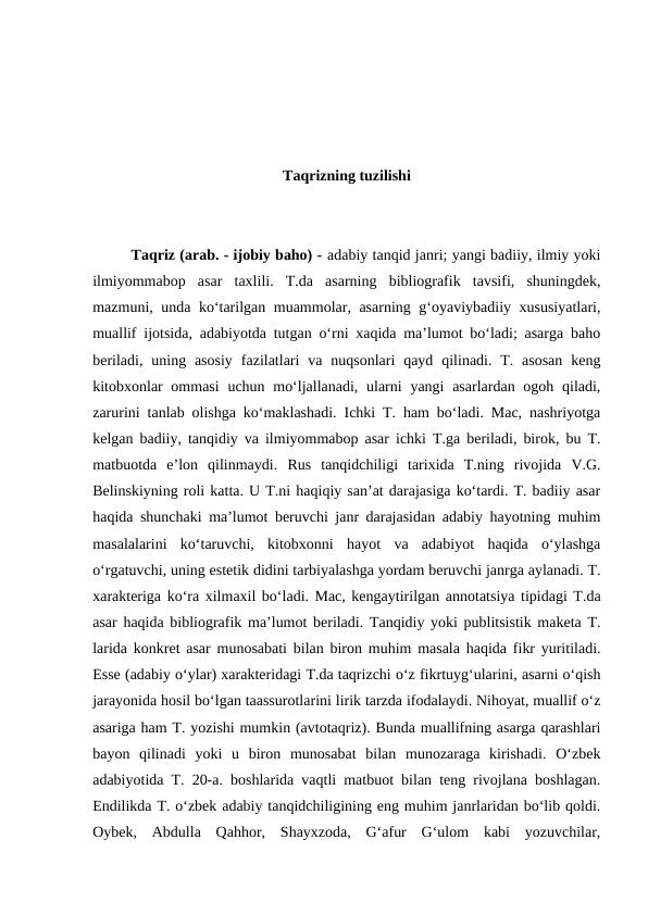 Taqrizning tuzilishi
Taqriz (arab. - ijobiy baho) - adabiy tanqid janri; yangi badiiy, ilmiy yoki
ilmiyommabop  asar  taxlili.  T.da  asarning  bibliografik  tavsifi,  shuningdek,
mazmuni, unda koʻtarilgan muammolar, asarning gʻoyaviybadiiy xususiyatlari,
muallif ijotsida, adabiyotda tutgan oʻrni xaqida maʼlumot boʻladi; asarga baho
beriladi,  uning asosiy  fazilatlari  va  nuqsonlari  qayd  qilinadi. T. asosan  keng
kitobxonlar  ommasi  uchun moʻljallanadi, ularni  yangi  asarlardan ogoh qiladi,
zarurini tanlab olishga koʻmaklashadi. Ichki T. ham boʻladi. Mac, nashriyotga
kelgan badiiy, tanqidiy va ilmiyommabop asar ichki T.ga beriladi, birok, bu T.
matbuotda  eʼlon  qilinmaydi.  Rus  tanqidchiligi  tarixida  T.ning  rivojida  V.G.
Belinskiyning roli katta. U T.ni haqiqiy sanʼat darajasiga koʻtardi. T. badiiy asar
haqida shunchaki maʼlumot beruvchi janr darajasidan adabiy hayotning muhim
masalalarini  koʻtaruvchi,  kitobxonni  hayot  va  adabiyot  haqida  oʻylashga
oʻrgatuvchi, uning estetik didini tarbiyalashga yordam beruvchi janrga aylanadi. T.
xarakteriga koʻra xilmaxil boʻladi. Mac, kengaytirilgan annotatsiya tipidagi T.da
asar haqida bibliografik maʼlumot beriladi. Tanqidiy yoki publitsistik maketa T.
larida konkret asar munosabati bilan biron muhim masala haqida fikr yuritiladi.
Esse (adabiy oʻylar) xarakteridagi T.da taqrizchi oʻz fikrtuygʻularini, asarni oʻqish
jarayonida hosil boʻlgan taassurotlarini lirik tarzda ifodalaydi. Nihoyat, muallif oʻz
asariga ham T. yozishi mumkin (avtotaqriz). Bunda muallifning asarga qarashlari
bayon  qilinadi  yoki  u  biron  munosabat  bilan  munozaraga  kirishadi.  Oʻzbek
adabiyotida T. 20-a. boshlarida vaqtli matbuot bilan teng rivojlana boshlagan.
Endilikda T. oʻzbek adabiy tanqidchiligining eng muhim janrlaridan boʻlib qoldi.
Oybek,  Abdulla  Qahhor,  Shayxzoda,  Gʻafur  Gʻulom  kabi  yozuvchilar,
