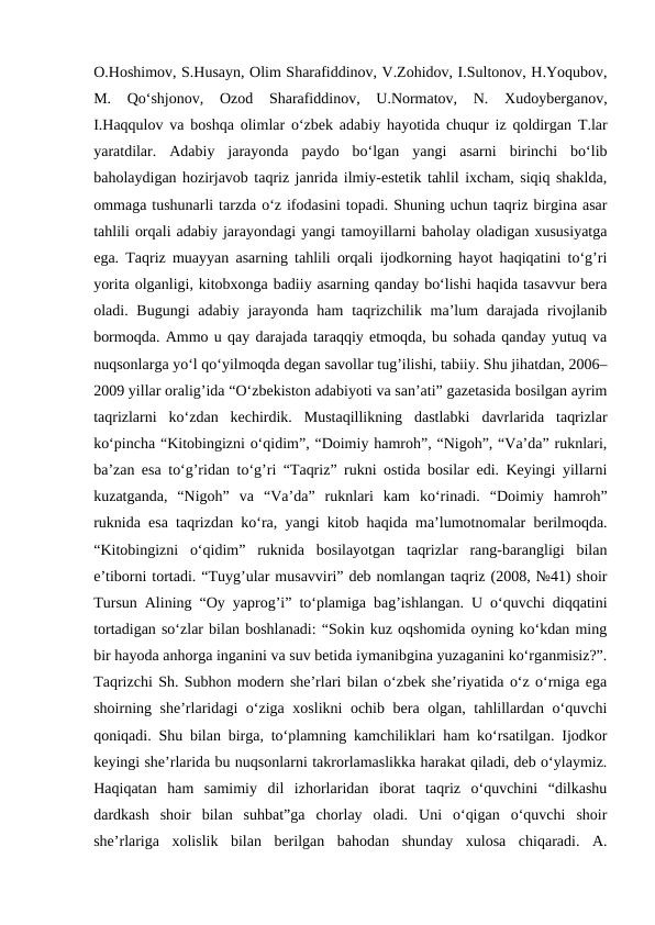 O.Hoshimov, S.Husayn, Olim Sharafiddinov, V.Zohidov, I.Sultonov, H.Yoqubov,
M.  Qoʻshjonov,  Ozod  Sharafiddinov,  U.Normatov,  N.  Xudoyberganov,
I.Haqqulov va boshqa olimlar oʻzbek adabiy hayotida chuqur iz qoldirgan T.lar
yaratdilar.  Adabiy  jarayonda  paydo  bo‘lgan  yangi  asarni  birinchi  bo‘lib
baholaydigan hozirjavob taqriz janrida ilmiy-estetik tahlil ixcham, siqiq shaklda,
ommaga tushunarli tarzda o‘z ifodasini topadi. Shuning uchun taqriz birgina asar
tahlili orqali adabiy jarayondagi yangi tamoyillarni baholay oladigan xususiyatga
ega. Taqriz muayyan asarning tahlili orqali ijodkorning hayot haqiqatini to‘g’ri
yorita olganligi, kitobxonga badiiy asarning qanday bo‘lishi haqida tasavvur bera
oladi. Bugungi  adabiy jarayonda ham  taqrizchilik ma’lum  darajada rivojlanib
bormoqda. Ammo u qay darajada taraqqiy etmoqda, bu sohada qanday yutuq va
nuqsonlarga yo‘l qo‘yilmoqda degan savollar tug’ilishi, tabiiy. Shu jihatdan, 2006–
2009 yillar oralig’ida “O‘zbekiston adabiyoti va san’ati” gazetasida bosilgan ayrim
taqrizlarni  ko‘zdan  kechirdik.  Mustaqillikning  dastlabki  davrlarida  taqrizlar
ko‘pincha “Kitobingizni o‘qidim”, “Doimiy hamroh”, “Nigoh”, “Va’da” ruknlari,
ba’zan esa to‘g’ridan to‘g’ri “Taqriz” rukni ostida bosilar edi. Keyingi yillarni
kuzatganda,  “Nigoh”  va  “Va’da”  ruknlari  kam  ko‘rinadi.  “Doimiy  hamroh”
ruknida esa taqrizdan ko‘ra, yangi kitob haqida ma’lumotnomalar berilmoqda.
“Kitobingizni  o‘qidim”  ruknida  bosilayotgan  taqrizlar  rang-barangligi  bilan
e’tiborni tortadi. “Tuyg’ular musavviri” deb nomlangan taqriz (2008, №41) shoir
Tursun Alining “Oy yaprog’i” to‘plamiga bag’ishlangan. U o‘quvchi diqqatini
tortadigan so‘zlar bilan boshlanadi: “Sokin kuz oqshomida oyning ko‘kdan ming
bir hayoda anhorga inganini va suv betida iymanibgina yuzaganini ko‘rganmisiz?”.
Taqrizchi Sh. Subhon modern she’rlari bilan o‘zbek she’riyatida o‘z o‘rniga ega
shoirning she’rlaridagi o‘ziga xoslikni ochib bera olgan, tahlillardan o‘quvchi
qoniqadi. Shu bilan birga, to‘plamning kamchiliklari ham ko‘rsatilgan. Ijodkor
keyingi she’rlarida bu nuqsonlarni takrorlamaslikka harakat qiladi, deb o‘ylaymiz.
Haqiqatan  ham  samimiy  dil  izhorlaridan  iborat  taqriz  o‘quvchini  “dilkashu
dardkash  shoir  bilan  suhbat”ga  chorlay  oladi.  Uni  o‘qigan  o‘quvchi  shoir
she’rlariga  xolislik  bilan  berilgan  bahodan  shunday  xulosa  chiqaradi.  A.
