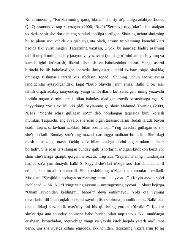 Ko‘chimovning “Ko‘zlarimning qarog’idasan” she’riy to‘plamiga adabiyotshunos
Q.  Qahramonov  taqriz  yozgan  (2006,  №49).”Sermavj  tuyg’ular”  deb  atalgan
taqrizda shoir she’rlaridan eng saralari tahlilga tortilgan. Shuning uchun shoirning
bu to‘plami o‘quvchida qiziqish uyg’ota oladi, ammo to‘plamning kamchiliklari
haqida fikr yuritilmagan. Taqrizning vazifasi, u yoki bu janrdagi badiiy asarning
tahlili orqali uning adabiy jarayon va yozuvchi ijodidagi o‘rnini aniqlash, yutuq va
kamchiligini  ko‘rsatish,  fikrini  isbotlash  va  baholashdan  iborat.  Yangi  asarni
birinchi bo‘lib baholaydigan taqrizda ilmiy-estetik tahlil ixcham, siqiq shaklda,
ommaga  tushunarli  tarzda  o‘z  ifodasini  topadi.  Shuning  uchun  taqriz  ayrim
tanqidchilar aytayotganidek, faqat “kutib oluvchi janr” emas. Balki u bir asar
tahlili orqali adabiy jarayondagi yangi tamoyillarni ko‘rsatadigan, uning yozuvchi
ijodida tutgan o‘rnini tezlik bilan baholay oladigan estetik xususiyatga ega. S.
Sayyidning “So‘z yo‘li” ikki jildli saylanmasiga shoir Mahmud Toirning (2009,
№14)  “Yog’du  ichra  gullagan  so‘z”  deb  nomlangan  taqrizida  buni  ko‘rish
mumkin. Taqrizchi, eng avvalo, she’rdan olgan taassurotlarini ifodali tarzda bayon
etadi. Taqriz sarlavhani izohlash bilan boshlanadi: “Yog’du ichra gullagan so‘z –
she’r bo‘ladi. Bunday she’rning mazasi dardingga malham bo‘ladi… She’rdagi
otash – so‘zdagi  otash. Ochiq ko‘z bilan otashga o‘zini otgan odam – shoir
bo‘ladi”. She’rdan ta’sirlangan bunday qalb izhorlarini o‘qigan kitobxon beixtiyor
shoir she’rlariga qiziqib qolganini sezadi. Taqrizda “Saylanma”ning mundarijasi
haqida so‘z yuritilmaydi, balki S. Sayyid she’rlari o‘ziga xos sharhlanadi, tahlil
etiladi, shu orqali baholanadi. Shoir uslubining o‘ziga xos tomonlari ochiladi.
Masalan: “Sirojiddin siylagan so‘zlarning bittasi – ayvon…”. (Keyin ayvon so‘zi
izohlanadi – Sh. A.) “Uyingizning ayvoni – umringizning ayvoni… Shoir bejizga
“Onam  ayvonidan  keldingmi,  bahor?”  deya  entikmaydi.  Yoki  ota  uyining
devorlarini dil bilan oqlab berishni xayol qilish shoirona jununlik emas. Balki ota-
ona oldidagi farzandlik mas’uliyatini his qilishning yorqin e’tirofidir”. Ijodkor
she’rlariga ana shunday shoirona baho berish bilan taqriznavis ikki muddaoga
erishgan: birinchidan, o‘quvchiga yangi va yaxshi kitob haqida yetarli ma’lumot
berib, uni she’riyatga oshno etmoqda, ikkinchidan, taqrizning vazifalarini to‘liq
