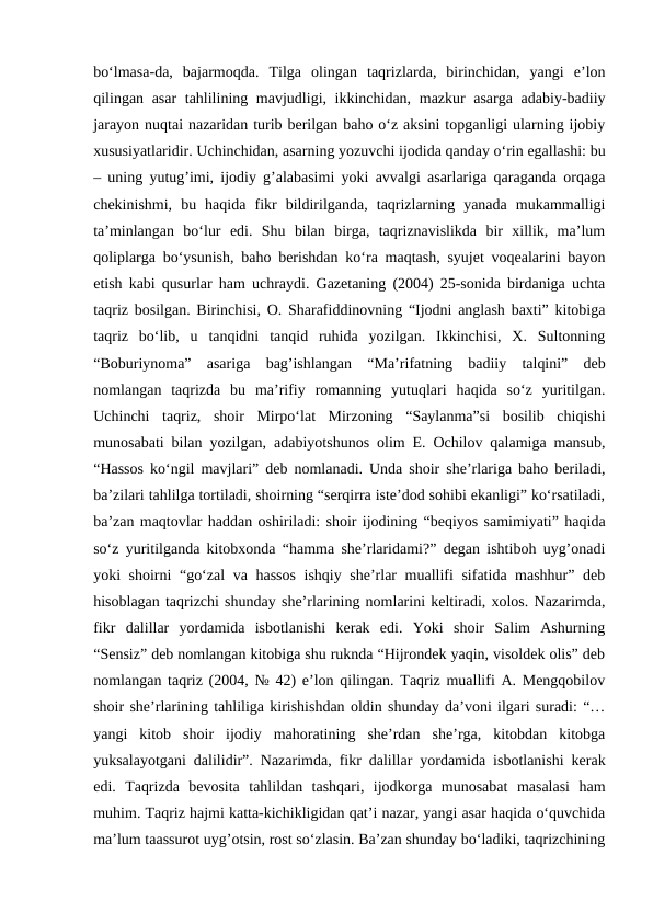 bo‘lmasa-da,  bajarmoqda.  Tilga  olingan  taqrizlarda,  birinchidan,  yangi  e’lon
qilingan asar  tahlilining mavjudligi, ikkinchidan, mazkur  asarga  adabiy-badiiy
jarayon nuqtai nazaridan turib berilgan baho o‘z aksini topganligi ularning ijobiy
xususiyatlaridir. Uchinchidan, asarning yozuvchi ijodida qanday o‘rin egallashi: bu
– uning yutug’imi, ijodiy g’alabasimi yoki avvalgi asarlariga qaraganda orqaga
chekinishmi,  bu  haqida  fikr  bildirilganda,  taqrizlarning  yanada  mukammalligi
ta’minlangan  bo‘lur  edi.  Shu  bilan  birga,  taqriznavislikda  bir  xillik,  ma’lum
qoliplarga bo‘ysunish, baho berishdan ko‘ra maqtash, syujet voqealarini bayon
etish kabi qusurlar ham uchraydi. Gazetaning (2004) 25-sonida birdaniga uchta
taqriz bosilgan. Birinchisi, O. Sharafiddinovning “Ijodni anglash baxti” kitobiga
taqriz  bo‘lib,  u  tanqidni  tanqid  ruhida  yozilgan.  Ikkinchisi,  X.  Sultonning
“Boburiynoma”  asariga  bag’ishlangan  “Ma’rifatning  badiiy  talqini”  deb
nomlangan  taqrizda  bu  ma’rifiy  romanning  yutuqlari  haqida  so‘z  yuritilgan.
Uchinchi  taqriz,  shoir  Mirpo‘lat  Mirzoning  “Saylanma”si  bosilib  chiqishi
munosabati bilan yozilgan, adabiyotshunos olim E. Ochilov qalamiga mansub,
“Hassos ko‘ngil mavjlari” deb nomlanadi. Unda shoir she’rlariga baho beriladi,
ba’zilari tahlilga tortiladi, shoirning “serqirra iste’dod sohibi ekanligi” ko‘rsatiladi,
ba’zan maqtovlar haddan oshiriladi: shoir ijodining “beqiyos samimiyati” haqida
so‘z yuritilganda kitobxonda “hamma she’rlaridami?” degan ishtiboh uyg’onadi
yoki shoirni “go‘zal  va hassos ishqiy she’rlar muallifi sifatida mashhur” deb
hisoblagan taqrizchi shunday she’rlarining nomlarini keltiradi, xolos. Nazarimda,
fikr  dalillar  yordamida  isbotlanishi  kerak  edi.  Yoki  shoir  Salim  Ashurning
“Sensiz” deb nomlangan kitobiga shu ruknda “Hijrondek yaqin, visoldek olis” deb
nomlangan taqriz (2004, № 42) e’lon qilingan. Taqriz muallifi A. Mengqobilov
shoir she’rlarining tahliliga kirishishdan oldin shunday da’voni ilgari suradi: “…
yangi  kitob  shoir  ijodiy  mahoratining  she’rdan  she’rga,  kitobdan  kitobga
yuksalayotgani dalilidir”. Nazarimda, fikr dalillar yordamida isbotlanishi kerak
edi.  Taqrizda  bevosita  tahlildan  tashqari,  ijodkorga  munosabat  masalasi  ham
muhim. Taqriz hajmi katta-kichikligidan qat’i nazar, yangi asar haqida o‘quvchida
ma’lum taassurot uyg’otsin, rost so‘zlasin. Ba’zan shunday bo‘ladiki, taqrizchining
