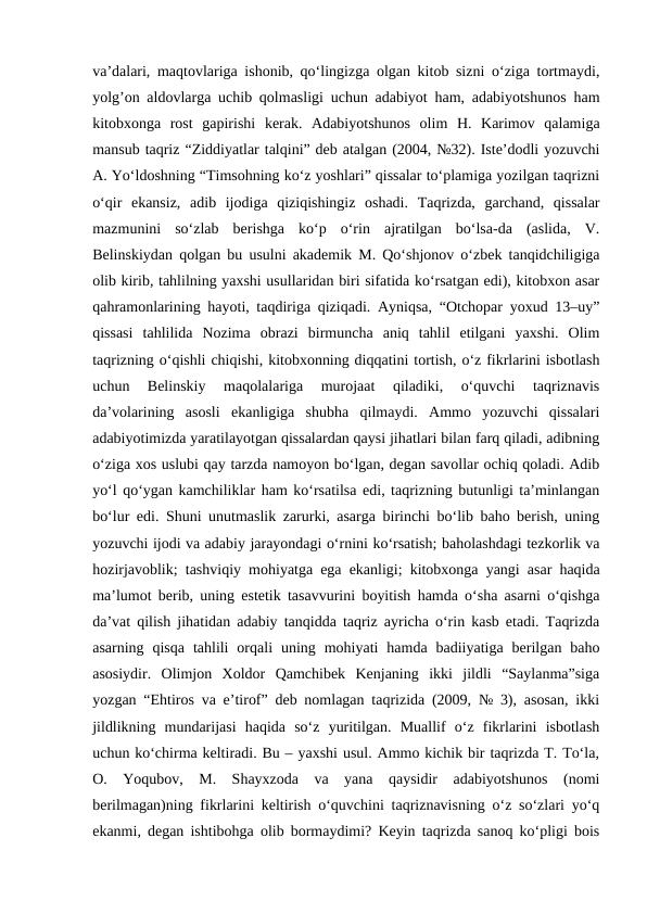 va’dalari, maqtovlariga ishonib, qo‘lingizga olgan kitob sizni o‘ziga tortmaydi,
yolg’on aldovlarga uchib qolmasligi uchun adabiyot ham, adabiyotshunos ham
kitobxonga  rost  gapirishi  kerak.  Adabiyotshunos  olim  H.  Karimov  qalamiga
mansub taqriz “Ziddiyatlar talqini” deb atalgan (2004, №32). Iste’dodli yozuvchi
A. Yo‘ldoshning “Timsohning ko‘z yoshlari” qissalar to‘plamiga yozilgan taqrizni
o‘qir  ekansiz,  adib  ijodiga  qiziqishingiz  oshadi.  Taqrizda,  garchand,  qissalar
mazmunini  so‘zlab  berishga  ko‘p  o‘rin  ajratilgan  bo‘lsa-da  (aslida,  V.
Belinskiydan qolgan bu usulni akademik M. Qo‘shjonov o‘zbek tanqidchiligiga
olib kirib, tahlilning yaxshi usullaridan biri sifatida ko‘rsatgan edi), kitobxon asar
qahramonlarining hayoti, taqdiriga qiziqadi. Ayniqsa, “Otchopar yoxud 13–uy”
qissasi  tahlilida  Nozima  obrazi  birmuncha  aniq  tahlil  etilgani  yaxshi.  Olim
taqrizning o‘qishli chiqishi, kitobxonning diqqatini tortish, o‘z fikrlarini isbotlash
uchun  Belinskiy  maqolalariga  murojaat  qiladiki,  o‘quvchi  taqriznavis
da’volarining  asosli  ekanligiga  shubha  qilmaydi.  Ammo  yozuvchi  qissalari
adabiyotimizda yaratilayotgan qissalardan qaysi jihatlari bilan farq qiladi, adibning
o‘ziga xos uslubi qay tarzda namoyon bo‘lgan, degan savollar ochiq qoladi. Adib
yo‘l qo‘ygan kamchiliklar ham ko‘rsatilsa edi, taqrizning butunligi ta’minlangan
bo‘lur edi. Shuni unutmaslik zarurki, asarga birinchi bo‘lib baho berish, uning
yozuvchi ijodi va adabiy jarayondagi o‘rnini ko‘rsatish; baholashdagi tezkorlik va
hozirjavoblik; tashviqiy mohiyatga ega ekanligi; kitobxonga yangi asar haqida
ma’lumot berib, uning estetik tasavvurini boyitish hamda o‘sha asarni o‘qishga
da’vat qilish jihatidan adabiy tanqidda taqriz ayricha o‘rin kasb etadi. Taqrizda
asarning  qisqa  tahlili  orqali  uning  mohiyati  hamda  badiiyatiga  berilgan  baho
asosiydir.  Olimjon  Xoldor  Qamchibek  Kenjaning  ikki  jildli  “Saylanma”siga
yozgan “Ehtiros va e’tirof” deb nomlagan taqrizida (2009, № 3), asosan, ikki
jildlikning  mundarijasi  haqida  so‘z  yuritilgan.  Muallif  o‘z  fikrlarini  isbotlash
uchun ko‘chirma keltiradi. Bu – yaxshi usul. Ammo kichik bir taqrizda T. To‘la,
O.  Yoqubov,  M.  Shayxzoda  va  yana  qaysidir  adabiyotshunos  (nomi
berilmagan)ning fikrlarini keltirish o‘quvchini taqriznavisning o‘z so‘zlari yo‘q
ekanmi, degan ishtibohga olib bormaydimi? Keyin taqrizda sanoq ko‘pligi bois
