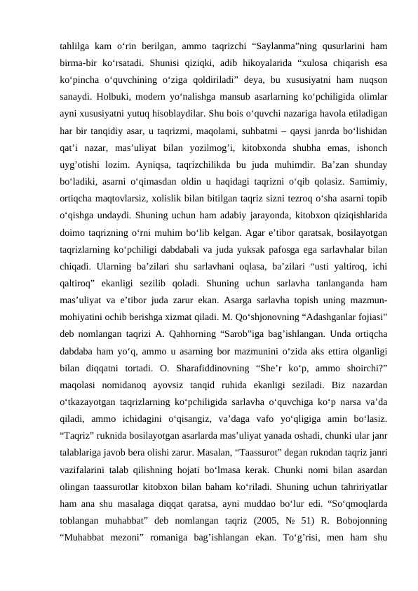 tahlilga  kam  o‘rin  berilgan,  ammo  taqrizchi  “Saylanma”ning  qusurlarini  ham
birma-bir  ko‘rsatadi.  Shunisi  qiziqki,  adib  hikoyalarida  “xulosa  chiqarish  esa
ko‘pincha  o‘quvchining  o‘ziga  qoldiriladi”  deya,  bu  xususiyatni  ham  nuqson
sanaydi. Holbuki, modern yo‘nalishga mansub asarlarning ko‘pchiligida olimlar
ayni xususiyatni yutuq hisoblaydilar. Shu bois o‘quvchi nazariga havola etiladigan
har bir tanqidiy asar, u taqrizmi, maqolami, suhbatmi – qaysi janrda bo‘lishidan
qat’i  nazar,  mas’uliyat  bilan  yozilmog’i,  kitobxonda  shubha  emas,  ishonch
uyg’otishi  lozim.  Ayniqsa,  taqrizchilikda  bu  juda  muhimdir.  Ba’zan  shunday
bo‘ladiki, asarni o‘qimasdan oldin u haqidagi taqrizni o‘qib qolasiz. Samimiy,
ortiqcha maqtovlarsiz, xolislik bilan bitilgan taqriz sizni tezroq o‘sha asarni topib
o‘qishga undaydi. Shuning uchun ham adabiy jarayonda, kitobxon qiziqishlarida
doimo taqrizning o‘rni muhim bo‘lib kelgan. Agar e’tibor qaratsak, bosilayotgan
taqrizlarning ko‘pchiligi dabdabali va juda yuksak pafosga ega sarlavhalar bilan
chiqadi. Ularning ba’zilari  shu sarlavhani oqlasa,  ba’zilari  “usti  yaltiroq, ichi
qaltiroq”  ekanligi  sezilib  qoladi.  Shuning  uchun  sarlavha  tanlanganda  ham
mas’uliyat va e’tibor juda zarur ekan. Asarga sarlavha topish uning mazmun-
mohiyatini ochib berishga xizmat qiladi. M. Qo‘shjonovning “Adashganlar fojiasi”
deb nomlangan taqrizi A. Qahhorning “Sarob”iga bag’ishlangan. Unda ortiqcha
dabdaba ham yo‘q, ammo u asarning bor mazmunini o‘zida aks ettira olganligi
bilan  diqqatni  tortadi.  O.  Sharafiddinovning  “She’r  ko‘p,  ammo  shoirchi?”
maqolasi  nomidanoq  ayovsiz  tanqid  ruhida  ekanligi  seziladi.  Biz  nazardan
o‘tkazayotgan taqrizlarning ko‘pchiligida sarlavha o‘quvchiga ko‘p narsa va’da
qiladi,  ammo  ichidagini  o‘qisangiz,  va’daga  vafo  yo‘qligiga  amin  bo‘lasiz.
“Taqriz” ruknida bosilayotgan asarlarda mas’uliyat yanada oshadi, chunki ular janr
talablariga javob bera olishi zarur. Masalan, “Taassurot” degan rukndan taqriz janri
vazifalarini talab qilishning hojati bo‘lmasa kerak. Chunki nomi bilan asardan
olingan taassurotlar kitobxon bilan baham ko‘riladi. Shuning uchun tahririyatlar
ham ana shu masalaga diqqat qaratsa, ayni muddao bo‘lur edi. “So‘qmoqlarda
toblangan  muhabbat”  deb  nomlangan  taqriz  (2005,  №  51)  R.  Bobojonning
“Muhabbat  mezoni”  romaniga  bag’ishlangan  ekan.  To‘g’risi,  men  ham  shu
