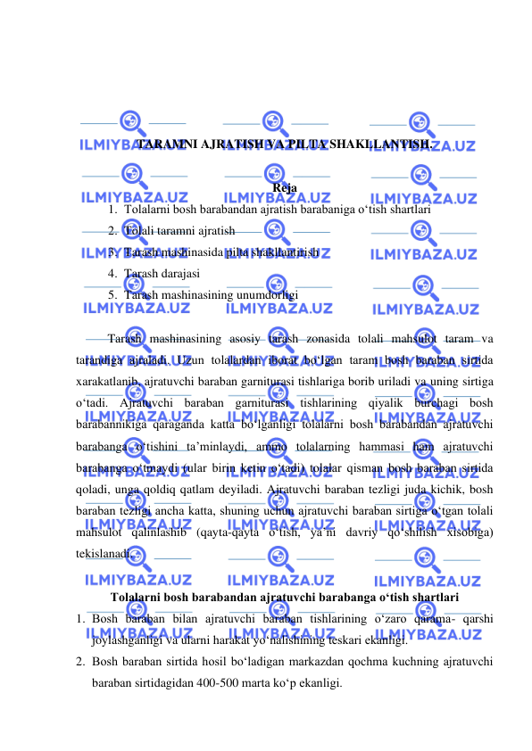  
 
 
 
 
 
TARAMNI AJRATISH VA PILTA SHAKLLANTISH.  
 
Reja 
1. Tolalarni bosh barabandan ajratish barabaniga o‘tish shartlari 
2. Tolali taramni ajratish 
3. Tarash mashinasida pilta shakllantirish  
4. Tarash darajasi 
5. Tarash mashinasining unumdorligi  
 
 
Tarash mashinasining asosiy tarash zonasida tolali mahsulot taram va 
tarandiga ajraladi. Uzun tolalardan iborat bo‘lgan taram bosh baraban sirtida 
xarakatlanib, ajratuvchi baraban garniturasi tishlariga borib uriladi va uning sirtiga 
o‘tadi. Ajratuvchi baraban garniturasi tishlarining qiyalik burchagi bosh 
barabannikiga qaraganda katta bo‘lganligi tolalarni bosh barabandan ajratuvchi 
barabanga o‘tishini ta’minlaydi, ammo tolalarning hammasi ham ajratuvchi 
barabanga o‘tmaydi (ular birin ketin o‘tadi) tolalar qisman bosh baraban sirtida 
qoladi, unga qoldiq qatlam deyiladi. Ajratuvchi baraban tezligi juda kichik, bosh 
baraban tezligi ancha katta, shuning uchun ajratuvchi baraban sirtiga o‘tgan tolali 
mahsulot qalinlashib (qayta-qayta o‘tish, ya’ni davriy qo‘shilish xisobiga) 
tekislanadi. 
  
Tolalarni bosh barabandan ajratuvchi barabanga o‘tish shartlari   
1. Bosh baraban bilan ajratuvchi baraban tishlarining o‘zaro qarama- qarshi 
joylashganligi va ularni harakat yo‘nalishining teskari ekanligi. 
2. Bosh baraban sirtida hosil bo‘ladigan markazdan qochma kuchning ajratuvchi 
baraban sirtidagidan 400-500 marta ko‘p ekanligi. 
