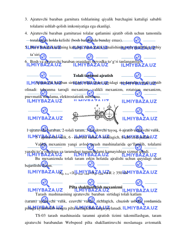  
 
3. Ajratuvchi baraban garnitura tishlarining qiyalik burchagini kattaligi sababli 
tolalarni ushlab qolish imkoniyatiga ega ekanligi. 
4. Ajratuvchi baraban garniturasi tolalar qatlamini ajratib olish uchun tamomila 
tozalangan holda kelishi (bosh barabanda bunday emas). 
5. Havo bosimi kuchining kattaligi, havo kuchi yunalishining tola ajralishiga ijobiy 
ta’siri. 
6. Bosh va ajratuvchi baraban orasidagi razvodka to‘g‘ri tanlanganligi. 
 
Tolali taramni ajratish  
Ajratuvchi baraban sirtidagi tolali taram quyidagi moslamalar orqali ajratib 
olinadi: tebranma taroqli mexanizm, valikli mexanizm, rotatsion mexanizm, 
pnevmatik moslama, elektrostatistik moslama. 
 
1-ajratuvchi baraban, 2-tolali taram, 3-tozalovchi tayoq, 4-ajratib uzatuvchi valik,  
5 - ajratuvchi valik, 6 - ezuvchi vallar, 7-zichlagich, 8-cho‘zish juftlari 
Valikli mexanizm yangi avlod tarash mashinalarida qo‘llanilib, tolalarni 
yaxshi to‘g‘rilashiga va taramdagi tugunchalarni kamayishiga xizmat qiladi. 
Bu mexanizmda tolali taram erkin holatda ajralishi uchun quyidagi shart 
bajarilishi lozim. 
ajr. b-n ajr. uzat. valikajr. valik va R  350 sN 
 
Pilta shakllantirish mexanizmi  
 
Tarash  mashinasining ajratuvchi  baraban  sirtidagi tolali katlam  
(taram) ajratuvchi valik, ezuvchi vallar, zichlagich, chuzish asbobi yordamida 
piltaga aylantirilib sungra pilta taxlagichda tazga joylanadi. 
 
TS-03 tarash mashinasida taramni ajratish tizimi takomillashgan, taram 
ajratuvchi barabandan Webspeed pilta shakllantiruvchi moslamaga avtomatik 
