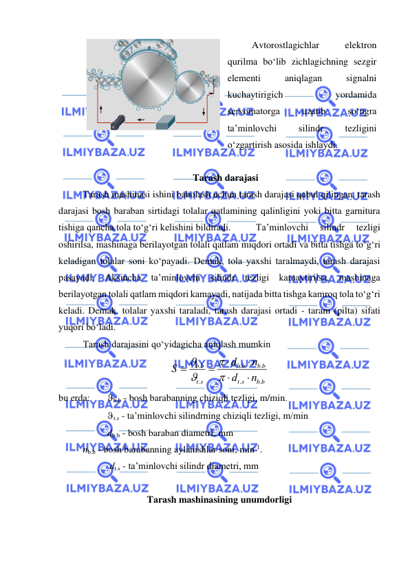  
 
 
 
 
Avtorostlagichlar 
elektron 
qurilma bo‘lib zichlagichning sezgir 
elementi 
aniqlagan 
signalni 
kuchaytirigich 
yordamida 
servomatorga 
uzatib 
so‘ngra 
ta’minlovchi 
silindr 
tezligini 
o‘zgartirish asosida ishlaydi. 
 
Tarash darajasi 
 
Tarash mashinasi ishini baholash uchun tarash darajasi qabul qilingan. tarash 
darajasi bosh baraban sirtidagi tolalar qatlamining qalinligini yoki bitta garnitura 
tishiga qancha tola to‘g‘ri kelishini bildiradi. 
 Ta’minlovchi 
silindr 
tezligi 
oshirilsa, mashinaga berilayotgan tolali qatlam miqdori ortadi va bitta tishga to‘g‘ri 
keladigan tolalar soni ko‘payadi. Demak, tola yaxshi taralmaydi, tarash darajasi 
pasayadi. Aksincha ta’minlovchi silindr tezligi kamaytirilsa, mashinaga 
berilayotgan tolali qatlam miqdori kamayadi, natijada bitta tishga kamroq tola to‘g‘ri 
keladi. Demak, tolalar yaxshi taraladi, tarash darajasi ortadi - taram (pilta) sifati 
yuqori bo‘ladi.  
 
Tarash darajasini qo‘yidagicha aniqlash mumkin  
b b
s
t
b b
b
b
s
t
b
b
n
d
n
d
S
.
.
.
.
.
.




=
=




 
bu erda:  
b.b - bosh barabanning chiziqli tezligi, m/min. 
t.s - ta’minlovchi silindrning chiziqli tezligi, m/min  
db.b - bosh baraban diametri, mm 
       nb.b - bosh barabanning aylanishlar soni, min-1. 
 
 
 dt.s - ta’minlovchi silindr diametri, mm 
 
Tarash mashinasining unumdorligi 
FCT
FCT

