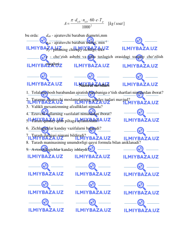  
 
]
/
[
1000
60
2
.
.
soat
kg
е Т
n
d
А
p
а b
а b
 



=

 
bu erda:  
dab - ajratuvchi baraban diametri,mm 
 
   
nab - ajratuvchi baraban tezligi, min-1 
  
Tp - piltaning chiziqiy zichligi, teks  
e - cho‘zish asbobi va pilta taxlagich orasidagi xususiy cho‘zilish 
miqdori. 
 
 
Nazorat savollari 
1. Tolalarni bosh barabandan ajratish barabaniga o‘tish shartlari nimalardan iborat? 
2. Taramni ajratuvchi moslamalarning qanday turlari mavjud? 
3. Valikli mexanizmning afzalliklari nimada? 
4. Ezuvchi vallarning vazifalari nimalardan iborat? 
5. Taram qanday qilib piltaga aylantiriladi? 
6. Zichlagichlar kanday vazifalarni bajaradi? 
7. Tarash darajasi nimani bildiradi? 
8. Tarash maninasining unumdorligi qaysi formula bilan aniklanadi? 
9. Avtorostlagichlar kanday ishlaydi? 
 
 
 
