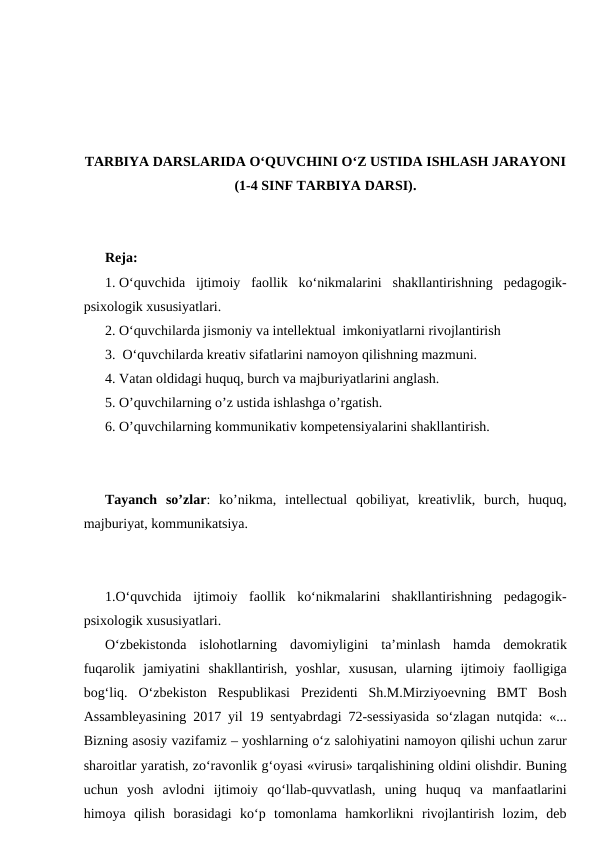 TARBIYA DARSLARIDA O‘QUVCHINI O‘Z USTIDA ISHLASH JARAYONI
(1-4 SINF TARBIYA DARSI).
Reja:
1. O‘quvchida  ijtimoiy  faollik  ko‘nikmalarini  shakllantirishning  pedagogik-
psixologik xususiyatlari.  
2. O‘quvchilarda jismoniy va intellektual  imkoniyatlarni rivojlantirish 
3.  O‘quvchilarda kreativ sifatlarini namoyon qilishning mazmuni. 
4. Vatan oldidagi huquq, burch va majburiyatlarini anglash. 
5. O’quvchilarning o’z ustida ishlashga o’rgatish.
6. O’quvchilarning kommunikativ kompetensiyalarini shakllantirish.
Tayanch  so’zlar:  ko’nikma,  intellectual  qobiliyat,  kreativlik,  burch,  huquq,
majburiyat, kommunikatsiya.
1.O‘quvchida  ijtimoiy  faollik  ko‘nikmalarini  shakllantirishning  pedagogik-
psixologik xususiyatlari.  
O‘zbekistonda  islohotlarning  davomiyligini  ta’minlash  hamda  demokratik
fuqarolik  jamiyatini  shakllantirish,  yoshlar,  xususan,  ularning  ijtimoiy  faolligiga
bog‘liq.  O‘zbekiston  Respublikasi  Prezidenti  Sh.M.Mirziyoevning  BMT  Bosh
Assambleyasining 2017 yil 19 sentyabrdagi 72-sessiyasida so‘zlagan nutqida: «...
Bizning asosiy vazifamiz – yoshlarning o‘z salohiyatini namoyon qilishi uchun zarur
sharoitlar yaratish, zo‘ravonlik g‘oyasi «virusi» tarqalishining oldini olishdir. Buning
uchun  yosh  avlodni  ijtimoiy  qo‘llab-quvvatlash,  uning  huquq  va  manfaatlarini
himoya  qilish  borasidagi  ko‘p  tomonlama  hamkorlikni  rivojlantirish  lozim,  deb
