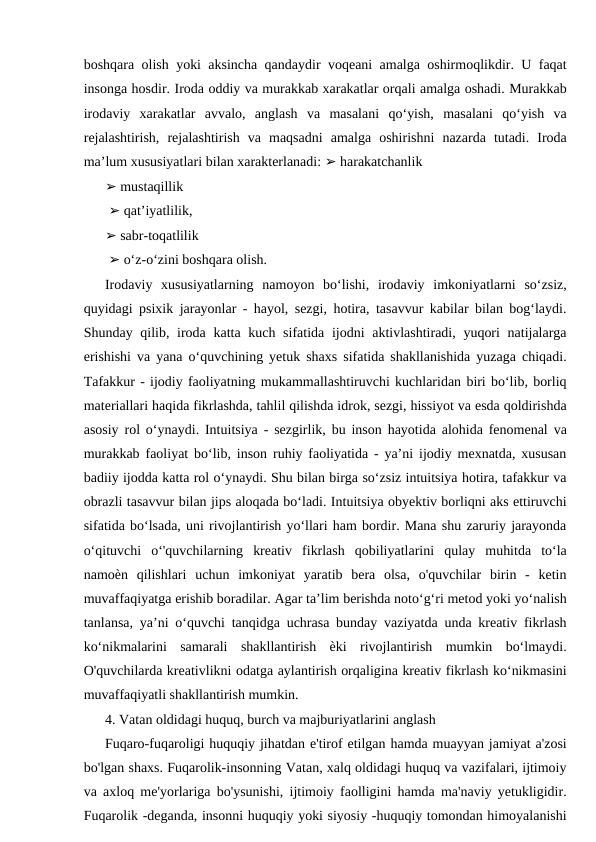 boshqara olish yoki aksincha qandaydir voqeani amalga oshirmoqlikdir. U faqat
insonga hosdir. Iroda oddiy va murakkab xarakatlar orqali amalga oshadi. Murakkab
irodaviy  xarakatlar  avvalo,  anglash  va  masalani  qo‘yish,  masalani  qo‘yish  va
rejalashtirish,  rejalashtirish  va  maqsadni  amalga  oshirishni  nazarda  tutadi.  Iroda
ma’lum xususiyatlari bilan xarakterlanadi: ➢ harakatchanlik 
➢ mustaqillik
 ➢ qat’iyatlilik, 
➢ sabr-toqatlilik
 ➢ o‘z-o‘zini boshqara olish. 
Irodaviy  xususiyatlarning  namoyon  bo‘lishi,  irodaviy  imkoniyatlarni  so‘zsiz,
quyidagi psixik jarayonlar - hayol, sezgi, hotira, tasavvur kabilar bilan bog‘laydi.
Shunday qilib, iroda katta kuch sifatida ijodni  aktivlashtiradi, yuqori  natijalarga
erishishi va yana o‘quvchining yetuk shaxs sifatida shakllanishida yuzaga chiqadi.
Tafakkur - ijodiy faoliyatning mukammallashtiruvchi kuchlaridan biri bo‘lib, borliq
materiallari haqida fikrlashda, tahlil qilishda idrok, sezgi, hissiyot va esda qoldirishda
asosiy rol o‘ynaydi. Intuitsiya - sezgirlik, bu inson hayotida alohida fenomenal va
murakkab faoliyat bo‘lib, inson ruhiy faoliyatida - ya’ni ijodiy mexnatda, xususan
badiiy ijodda katta rol o‘ynaydi. Shu bilan birga so‘zsiz intuitsiya hotira, tafakkur va
obrazli tasavvur bilan jips aloqada bo‘ladi. Intuitsiya obyektiv borliqni aks ettiruvchi
sifatida bo‘lsada, uni rivojlantirish yo‘llari ham bordir. Mana shu zaruriy jarayonda
o‘qituvchi  o‘'quvchilarning  kreativ  fikrlash  qobiliyatlarini  qulay  muhitda  to‘la
namoѐn  qilishlari  uchun  imkoniyat  yaratib  bera  olsa,  o'quvchilar  birin  -  ketin
muvaffaqiyatga erishib boradilar. Agar ta’lim berishda noto‘g‘ri metod yoki yo‘nalish
tanlansa, ya’ni o‘quvchi tanqidga uchrasa bunday vaziyatda unda kreativ fikrlash
ko‘nikmalarini  samarali  shakllantirish  ѐki  rivojlantirish  mumkin  bo‘lmaydi.
O'quvchilarda kreativlikni odatga aylantirish orqaligina kreativ fikrlash ko‘nikmasini
muvaffaqiyatli shakllantirish mumkin.
4. Vatan oldidagi huquq, burch va majburiyatlarini anglash
Fuqaro-fuqaroligi huquqiy jihatdan e'tirof etilgan hamda muayyan jamiyat a'zosi
bo'lgan shaxs. Fuqarolik-insonning Vatan, xalq oldidagi huquq va vazifalari, ijtimoiy
va axloq me'yorlariga bo'ysunishi, ijtimoiy faolligini hamda ma'naviy yetukligidir.
Fuqarolik -deganda, insonni huquqiy yoki siyosiy -huquqiy tomondan himoyalanishi
