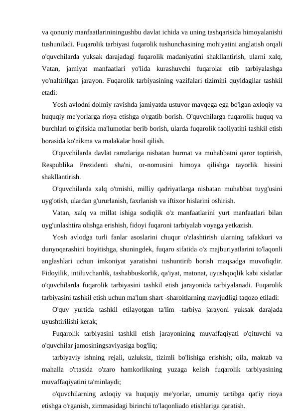 va qonuniy manfaatlarininingushbu davlat ichida va uning tashqarisida himoyalanishi
tushuniladi. Fuqarolik tarbiyasi fuqarolik tushunchasining mohiyatini anglatish orqali
o'quvchilarda yuksak darajadagi fuqarolik madaniyatini shakllantirish, ularni xalq,
Vatan,  jamiyat  manfaatlari  yo'lida  kurashuvchi  fuqarolar  etib  tarbiyalashga
yo'naltirilgan jarayon. Fuqarolik tarbiyasining vazifalari tizimini quyidagilar tashkil
etadi:
Yosh avlodni doimiy ravishda jamiyatda ustuvor mavqega ega bo'lgan axloqiy va
huquqiy me'yorlarga rioya etishga o'rgatib borish. O'quvchilarga fuqarolik huquq va
burchlari to'g'risida ma'lumotlar berib borish, ularda fuqarolik faoliyatini tashkil etish
borasida ko'nikma va malakalar hosil qilish.
O'quvchilarda davlat ramzlariga nisbatan hurmat va muhabbatni qaror toptirish,
Respublika  Prezidenti  sha'ni,  or-nomusini  himoya  qilishga  tayorlik  hissini
shakllantirish.
O'quvchilarda xalq o'tmishi, milliy qadriyatlarga nisbatan muhabbat tuyg'usini
uyg'otish, ulardan g'ururlanish, faxrlanish va iftixor hislarini oshirish.
Vatan, xalq va millat ishiga sodiqlik o'z manfaatlarini yurt manfaatlari bilan
uyg'unlashtira olishga erishish, fidoyi fuqaroni tarbiyalab voyaga yetkazish.
Yosh avlodga turli fanlar asoslarini chuqur o'zlashtirish ularning tafakkuri va
dunyoqarashini boyitishga, shuningdek, fuqaro sifatida o'z majburiyatlarini to'laqonli
anglashlari  uchun  imkoniyat  yaratishni  tushuntirib  borish  maqsadga  muvofiqdir.
Fidoyilik, intiluvchanlik, tashabbuskorlik, qa'iyat, matonat, uyushqoqlik kabi xislatlar
o'quvchilarda fuqarolik tarbiyasini tashkil etish jarayonida tarbiyalanadi. Fuqarolik
tarbiyasini tashkil etish uchun ma'lum shart -sharoitlarning mavjudligi taqozo etiladi:
O'quv  yurtida  tashkil  etilayotgan  ta'lim  -tarbiya  jarayoni  yuksak  darajada
uyushtirilishi kerak;
Fuqarolik  tarbiyasini  tashkil  etish  jarayonining  muvaffaqiyati  o'qituvchi  va
o'quvchilar jamosiningsaviyasiga bog'liq;
tarbiyaviy ishning rejali, uzluksiz, tizimli bo'lishiga erishish; oila, maktab va
mahalla  o'rtasida  o'zaro  hamkorlikning  yuzaga  kelish  fuqarolik  tarbiyasining
muvaffaqiyatini ta'minlaydi;
o'quvchilarning  axloqiy  va  huquqiy  me'yorlar,  umumiy  tartibga  qat'iy  rioya
etishga o'rganish, zimmasidagi birinchi to'laqonliado etishlariga qaratish.
