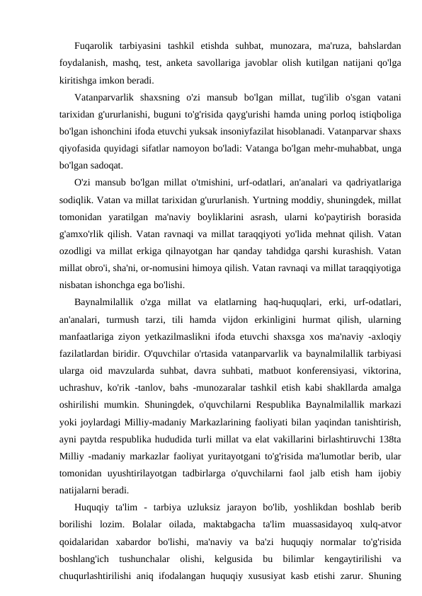 Fuqarolik  tarbiyasini  tashkil  etishda  suhbat,  munozara,  ma'ruza,  bahslardan
foydalanish, mashq, test, anketa savollariga javoblar olish kutilgan natijani qo'lga
kiritishga imkon beradi.
Vatanparvarlik  shaxsning  o'zi  mansub  bo'lgan  millat,  tug'ilib  o'sgan  vatani
tarixidan g'ururlanishi, buguni to'g'risida qayg'urishi hamda uning porloq istiqboliga
bo'lgan ishonchini ifoda etuvchi yuksak insoniyfazilat hisoblanadi. Vatanparvar shaxs
qiyofasida quyidagi sifatlar namoyon bo'ladi: Vatanga bo'lgan mehr-muhabbat, unga
bo'lgan sadoqat.
O'zi mansub bo'lgan millat o'tmishini, urf-odatlari, an'analari va qadriyatlariga
sodiqlik. Vatan va millat tarixidan g'ururlanish. Yurtning moddiy, shuningdek, millat
tomonidan  yaratilgan  ma'naviy  boyliklarini  asrash,  ularni  ko'paytirish  borasida
g'amxo'rlik qilish. Vatan ravnaqi va millat taraqqiyoti yo'lida mehnat qilish. Vatan
ozodligi va millat erkiga qilnayotgan har qanday tahdidga qarshi kurashish. Vatan
millat obro'i, sha'ni, or-nomusini himoya qilish. Vatan ravnaqi va millat taraqqiyotiga
nisbatan ishonchga ega bo'lishi.
Baynalmilallik  o'zga  millat  va  elatlarning  haq-huquqlari,  erki,  urf-odatlari,
an'analari,  turmush  tarzi,  tili  hamda  vijdon  erkinligini  hurmat  qilish,  ularning
manfaatlariga ziyon yetkazilmaslikni ifoda etuvchi shaxsga xos ma'naviy -axloqiy
fazilatlardan biridir. O'quvchilar o'rtasida vatanparvarlik va baynalmilallik tarbiyasi
ularga  oid  mavzularda  suhbat,  davra  suhbati,  matbuot  konferensiyasi,  viktorina,
uchrashuv, ko'rik -tanlov, bahs -munozaralar tashkil etish kabi shakllarda amalga
oshirilishi mumkin. Shuningdek, o'quvchilarni Respublika Baynalmilallik markazi
yoki joylardagi Milliy-madaniy Markazlarining faoliyati bilan yaqindan tanishtirish,
ayni paytda respublika hududida turli millat va elat vakillarini birlashtiruvchi 138ta
Milliy -madaniy markazlar faoliyat yuritayotgani to'g'risida ma'lumotlar berib, ular
tomonidan  uyushtirilayotgan  tadbirlarga  o'quvchilarni  faol  jalb  etish  ham  ijobiy
natijalarni beradi.
Huquqiy  ta'lim  -  tarbiya  uzluksiz  jarayon  bo'lib,  yoshlikdan  boshlab  berib
borilishi  lozim.  Bolalar  oilada,  maktabgacha  ta'lim  muassasidayoq  xulq-atvor
qoidalaridan  xabardor  bo'lishi,  ma'naviy  va  ba'zi  huquqiy  normalar  to'g'risida
boshlang'ich  tushunchalar  olishi,  kelgusida  bu  bilimlar  kengaytirilishi  va
chuqurlashtirilishi aniq ifodalangan huquqiy xususiyat kasb etishi zarur. Shuning
