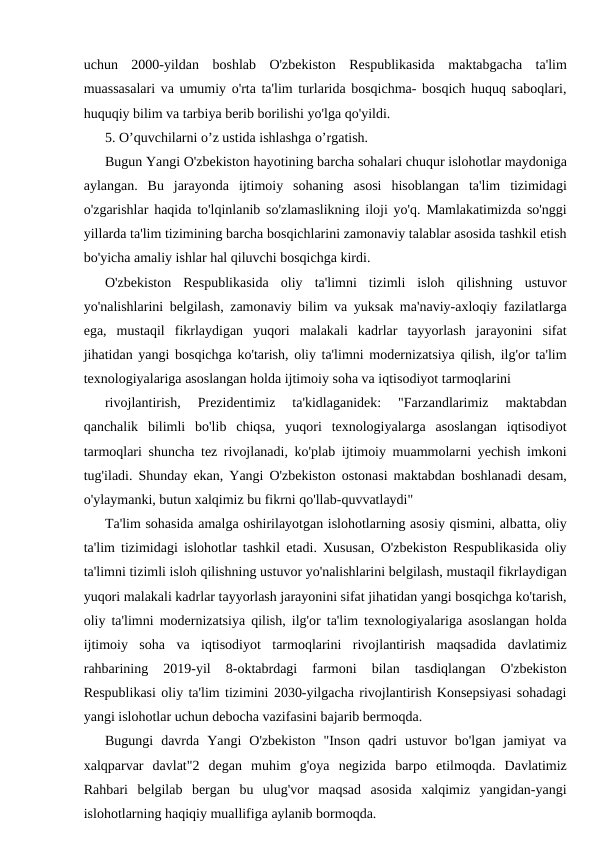uchun  2000-yildan  boshlab  O'zbekiston  Respublikasida  maktabgacha  ta'lim
muassasalari va umumiy o'rta ta'lim turlarida bosqichma- bosqich huquq saboqlari,
huquqiy bilim va tarbiya berib borilishi yo'lga qo'yildi.
5. O’quvchilarni o’z ustida ishlashga o’rgatish.
Bugun Yangi O'zbekiston hayotining barcha sohalari chuqur islohotlar maydoniga
aylangan.  Bu  jarayonda  ijtimoiy  sohaning  asosi  hisoblangan  ta'lim  tizimidagi
o'zgarishlar haqida to'lqinlanib so'zlamaslikning iloji yo'q. Mamlakatimizda so'nggi
yillarda ta'lim tizimining barcha bosqichlarini zamonaviy talablar asosida tashkil etish
bo'yicha amaliy ishlar hal qiluvchi bosqichga kirdi.
O'zbekiston  Respublikasida  oliy  ta'limni  tizimli  isloh  qilishning  ustuvor
yo'nalishlarini belgilash, zamonaviy bilim va yuksak ma'naviy-axloqiy fazilatlarga
ega,  mustaqil  fikrlaydigan  yuqori  malakali  kadrlar  tayyorlash  jarayonini  sifat
jihatidan yangi bosqichga ko'tarish, oliy ta'limni modernizatsiya qilish, ilg'or ta'lim
texnologiyalariga asoslangan holda ijtimoiy soha va iqtisodiyot tarmoqlarini
rivojlantirish,  Prezidentimiz  ta'kidlaganidek:  "Farzandlarimiz  maktabdan
qanchalik  bilimli  bo'lib  chiqsa,  yuqori  texnologiyalarga  asoslangan  iqtisodiyot
tarmoqlari shuncha tez rivojlanadi, ko'plab ijtimoiy muammolarni yechish imkoni
tug'iladi. Shunday ekan, Yangi O'zbekiston ostonasi maktabdan boshlanadi desam,
o'ylaymanki, butun xalqimiz bu fikrni qo'llab-quvvatlaydi"
Ta'lim sohasida amalga oshirilayotgan islohotlarning asosiy qismini, albatta, oliy
ta'lim tizimidagi islohotlar tashkil etadi. Xususan, O'zbekiston Respublikasida oliy
ta'limni tizimli isloh qilishning ustuvor yo'nalishlarini belgilash, mustaqil fikrlaydigan
yuqori malakali kadrlar tayyorlash jarayonini sifat jihatidan yangi bosqichga ko'tarish,
oliy ta'limni modernizatsiya qilish, ilg'or ta'lim texnologiyalariga asoslangan holda
ijtimoiy  soha  va  iqtisodiyot  tarmoqlarini  rivojlantirish  maqsadida  davlatimiz
rahbarining  2019-yil  8-oktabrdagi  farmoni  bilan  tasdiqlangan  O'zbekiston
Respublikasi oliy ta'lim tizimini 2030-yilgacha rivojlantirish Konsepsiyasi sohadagi
yangi islohotlar uchun debocha vazifasini bajarib bermoqda.
Bugungi  davrda  Yangi  O'zbekiston  "Inson  qadri  ustuvor  bo'lgan  jamiyat  va
xalqparvar  davlat"2  degan  muhim  g'oya  negizida  barpo  etilmoqda.  Davlatimiz
Rahbari  belgilab  bergan  bu  ulug'vor  maqsad  asosida  xalqimiz  yangidan-yangi
islohotlarning haqiqiy muallifiga aylanib bormoqda.

