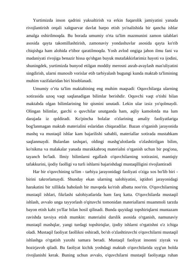 Yurtimizda  inson  qadrini  yuksaltirish  va  erkin  fuqarolik  jamiyatini  yanada
rivojlantirish  orqali  xalqparvar  davlat  barpo  etish  yo'nalishida  bir  qancha  ishlar
amalga oshirilmoqda. Bu borada umumiy o'rta ta'lim mazmunini zamon talablari
asosida  qayta  takomillashtirish,  zamonaviy  yondashuvlar  asosida  qayta  ko'rib
chiqishga ham alohida e'tibor qaratilmoqda. Yosh avlod ongiga jahon ilmu fani va
madaniyati rivojiga benazir hissa qo'shgan buyuk mutafakkirlarimiz hayoti va ijodini,
shuningdek, yurtimizda bunyod etilgan moddiy merosni asrab-avaylash mas'uliyatini
singdirish, ularni munosib vorislar etib tarbiyalash bugungi kunda maktab ta'limining
muhim vazifalaridan biri hisoblanadi.
Umumiy o’rta ta'lim maktabining eng muhim maqsadi: Oquvchilarga ularning
xotirasida  uzoq  vaqt  saqlanadigan  bilimlar  berishdir.  Oquvchi  vaqt  o'tishi  bilan
maktabda olgan bilimlarining bir qismini  unutadi. Lekin ular  izsiz yo'qolmaydi.
Olingan  bilimlar,  garchi  o  quvchilar  unutganda  ham,  aqliy  kamolotda  ma  lum
darajada  iz  qoldiradi.  Ko'pincha  bolalar  o'zlarining  amaliy  faoliyatlariga
bog'lanmagan maktab materialini eslaridan chiqaradilar. Bazan o'rganish jarayonida
mashq va mustaqil ishlar kam bajarilishi sababli, materiallar xotirada mustahkam
saqlanmaydi.  Bulardan  tashqari,  oldingi  mashg'ulotlarda  o'zlashtirilgan  bilim,
ko'nikma va malakalar yanada murakkabroq materialni o'rganish uchun bir pog'ona,
tayanch  bo'ladi.  Ilmiy  bilimlarni  egallash  o'quvchilarning  xotirasini,  mantiqiy
tafakkurini, ijodiy faolligi va turli ishlarni bajarishdagi mustaqilligini rivojlantiradi
Har bir o'quvchining ta'lim - tarbiya jarayonidagi faoliyati o'ziga xos bo'lib biri -
birini  takrorlamaydi.  Shunday  ekan  ularning  salohiyatini,  iqtidori  jarayonidagi
harakatini bir xillikda baholash bir mavqeda ko'rish albatta noo'rin. O'quvchilarning
mustaqil  ishlari,  fikrlashi  salohiyatlarida  ham  farq  katta.  O'quvchilarda  mustaqil
ishlash, avvalo unga tayyorlash o'qituvchi tomonidan materiallarni muammoli tarzda
bayon etish kabi yo'llar bilan hosil qilinadi. Bunda quyidagi topshiriqlarni muntazam
ravishda  tavsiya  etish  mumkin:  materialni  darslik  asosida  o'rganish,  namunaviy
mustaqil mashqlar, yangi turdagi topshiriqlar, ijodiy ishlarni o'rgatishni o'z ichiga
oladi. Mustaqil faoliyat faollikni oshiradi, bo'sh o'zlashtiruvchi o'quvchilarni mustaqil
ishlashga  o'rgatish  yaxshi  samara  beradi.  Mustaqil  faoliyat  insonni  ziyrak  va
hozirjavob qiladi. Bu faoliyat kichik yoshdagi maktab o'quvchilarida uyg'un holda
rivojlanishi kerak. Buning uchun avvalo, o'quvchilarni mustaqil faoliyatga ruhan
