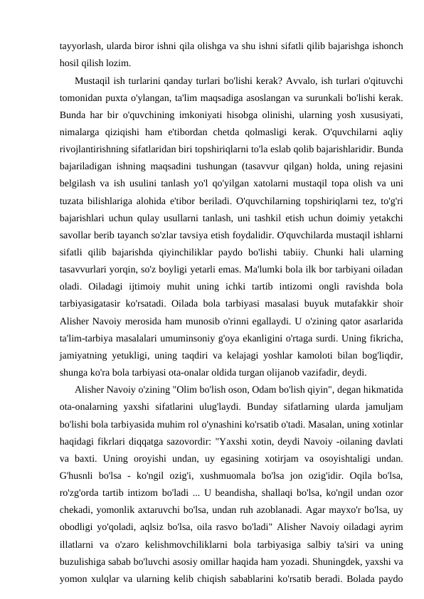 tayyorlash, ularda biror ishni qila olishga va shu ishni sifatli qilib bajarishga ishonch
hosil qilish lozim.
Mustaqil ish turlarini qanday turlari bo'lishi kerak? Avvalo, ish turlari o'qituvchi
tomonidan puxta o'ylangan, ta'lim maqsadiga asoslangan va surunkali bo'lishi kerak.
Bunda har bir o'quvchining imkoniyati hisobga olinishi, ularning yosh xususiyati,
nimalarga  qiziqishi  ham  e'tibordan  chetda  qolmasligi  kerak.  O'quvchilarni  aqliy
rivojlantirishning sifatlaridan biri topshiriqlarni to'la eslab qolib bajarishlaridir. Bunda
bajariladigan ishning maqsadini tushungan (tasavvur qilgan) holda, uning rejasini
belgilash va ish usulini tanlash yo'l qo'yilgan xatolarni mustaqil topa olish va uni
tuzata bilishlariga alohida e'tibor beriladi. O'quvchilarning topshiriqlarni tez, to'g'ri
bajarishlari uchun qulay usullarni tanlash, uni tashkil etish uchun doimiy yetakchi
savollar berib tayanch so'zlar tavsiya etish foydalidir. O'quvchilarda mustaqil ishlarni
sifatli  qilib  bajarishda  qiyinchiliklar  paydo  bo'lishi  tabiiy.  Chunki  hali  ularning
tasavvurlari yorqin, so'z boyligi yetarli emas. Ma'lumki bola ilk bor tarbiyani oiladan
oladi.  Oiladagi  ijtimoiy  muhit  uning  ichki  tartib  intizomi  ongli  ravishda  bola
tarbiyasigatasir ko'rsatadi. Oilada bola tarbiyasi masalasi buyuk mutafakkir shoir
Alisher Navoiy merosida ham munosib o'rinni egallaydi. U o'zining qator asarlarida
ta'lim-tarbiya masalalari umuminsoniy g'oya ekanligini o'rtaga surdi. Uning fikricha,
jamiyatning yetukligi, uning taqdiri va kelajagi yoshlar kamoloti bilan bog'liqdir,
shunga ko'ra bola tarbiyasi ota-onalar oldida turgan olijanob vazifadir, deydi.
Alisher Navoiy o'zining "Olim bo'lish oson, Odam bo'lish qiyin", degan hikmatida
ota-onalarning  yaxshi  sifatlarini  ulug'laydi.  Bunday  sifatlarning  ularda  jamuljam
bo'lishi bola tarbiyasida muhim rol o'ynashini ko'rsatib o'tadi. Masalan, uning xotinlar
haqidagi fikrlari diqqatga sazovordir: "Yaxshi xotin, deydi Navoiy -oilaning davlati
va  baxti.  Uning  oroyishi  undan,  uy  egasining  xotirjam  va  osoyishtaligi  undan.
G'husnli  bo'lsa  -  ko'ngil  ozig'i,  xushmuomala  bo'lsa  jon  ozig'idir.  Oqila  bo'lsa,
ro'zg'orda tartib intizom bo'ladi ... U beandisha, shallaqi bo'lsa, ko'ngil undan ozor
chekadi, yomonlik axtaruvchi bo'lsa, undan ruh azoblanadi. Agar mayxo'r bo'lsa, uy
obodligi yo'qoladi, aqlsiz bo'lsa, oila rasvo bo'ladi" Alisher Navoiy oiladagi ayrim
illatlarni  va  o'zaro  kelishmovchiliklarni  bola  tarbiyasiga  salbiy  ta'siri  va  uning
buzulishiga sabab bo'luvchi asosiy omillar haqida ham yozadi. Shuningdek, yaxshi va
yomon xulqlar va ularning kelib chiqish sabablarini ko'rsatib beradi. Bolada paydo
