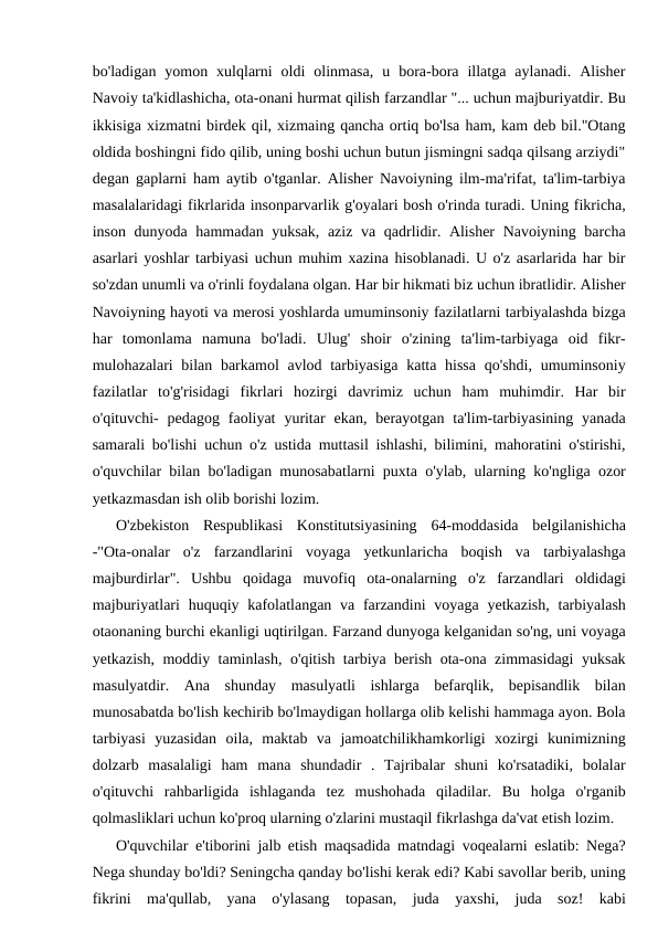 bo'ladigan  yomon  xulqlarni  oldi  olinmasa,  u  bora-bora  illatga  aylanadi.  Alisher
Navoiy ta'kidlashicha, ota-onani hurmat qilish farzandlar "... uchun majburiyatdir. Bu
ikkisiga xizmatni birdek qil, xizmaing qancha ortiq bo'lsa ham, kam deb bil."Otang
oldida boshingni fido qilib, uning boshi uchun butun jismingni sadqa qilsang arziydi"
degan gaplarni ham aytib o'tganlar. Alisher Navoiyning ilm-ma'rifat, ta'lim-tarbiya
masalalaridagi fikrlarida insonparvarlik g'oyalari bosh o'rinda turadi. Uning fikricha,
inson dunyoda hammadan yuksak, aziz va qadrlidir. Alisher  Navoiyning barcha
asarlari yoshlar tarbiyasi uchun muhim xazina hisoblanadi. U o'z asarlarida har bir
so'zdan unumli va o'rinli foydalana olgan. Har bir hikmati biz uchun ibratlidir. Alisher
Navoiyning hayoti va merosi yoshlarda umuminsoniy fazilatlarni tarbiyalashda bizga
har  tomonlama  namuna  bo'ladi.  Ulug'  shoir  o'zining  ta'lim-tarbiyaga  oid  fikr-
mulohazalari bilan barkamol  avlod tarbiyasiga katta hissa  qo'shdi, umuminsoniy
fazilatlar  to'g'risidagi  fikrlari  hozirgi  davrimiz  uchun  ham  muhimdir.  Har  bir
o'qituvchi-  pedagog  faoliyat  yuritar  ekan,  berayotgan  ta'lim-tarbiyasining  yanada
samarali bo'lishi uchun o'z ustida muttasil ishlashi, bilimini, mahoratini o'stirishi,
o'quvchilar bilan bo'ladigan munosabatlarni puxta o'ylab, ularning ko'ngliga ozor
yetkazmasdan ish olib borishi lozim.
O'zbekiston  Respublikasi  Konstitutsiyasining  64-moddasida  belgilanishicha
-"Ota-onalar  o'z  farzandlarini  voyaga  yetkunlaricha  boqish  va  tarbiyalashga
majburdirlar".  Ushbu  qoidaga  muvofiq  ota-onalarning  o'z  farzandlari  oldidagi
majburiyatlari  huquqiy kafolatlangan va farzandini  voyaga yetkazish,  tarbiyalash
otaonaning burchi ekanligi uqtirilgan. Farzand dunyoga kelganidan so'ng, uni voyaga
yetkazish, moddiy taminlash, o'qitish tarbiya berish ota-ona zimmasidagi yuksak
masulyatdir.  Ana  shunday  masulyatli  ishlarga  befarqlik,  bepisandlik  bilan
munosabatda bo'lish kechirib bo'lmaydigan hollarga olib kelishi hammaga ayon. Bola
tarbiyasi  yuzasidan  oila,  maktab  va  jamoatchilikhamkorligi  xozirgi  kunimizning
dolzarb  masalaligi  ham  mana  shundadir  .  Tajribalar  shuni  ko'rsatadiki,  bolalar
o'qituvchi  rahbarligida  ishlaganda  tez  mushohada  qiladilar.  Bu  holga  o'rganib
qolmasliklari uchun ko'proq ularning o'zlarini mustaqil fikrlashga da'vat etish lozim.
O'quvchilar e'tiborini jalb etish maqsadida matndagi voqealarni eslatib: Nega?
Nega shunday bo'ldi? Seningcha qanday bo'lishi kerak edi? Kabi savollar berib, uning
fikrini  ma'qullab,  yana  o'ylasang  topasan,  juda  yaxshi,  juda  soz!  kabi
