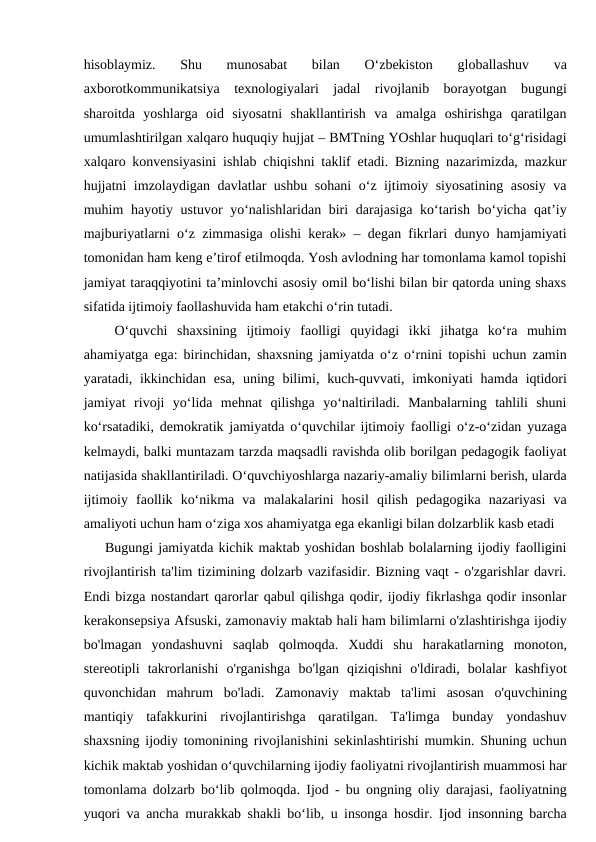 hisoblaymiz.  Shu  munosabat  bilan  O‘zbekiston  globallashuv  va
axborotkommunikatsiya  texnologiyalari  jadal  rivojlanib  borayotgan  bugungi
sharoitda  yoshlarga  oid  siyosatni  shakllantirish  va  amalga  oshirishga  qaratilgan
umumlashtirilgan xalqaro huquqiy hujjat – BMTning YOshlar huquqlari to‘g‘risidagi
xalqaro konvensiyasini ishlab chiqishni taklif etadi. Bizning nazarimizda, mazkur
hujjatni imzolaydigan davlatlar ushbu sohani o‘z ijtimoiy siyosatining asosiy va
muhim hayotiy ustuvor yo‘nalishlaridan biri darajasiga ko‘tarish bo‘yicha qat’iy
majburiyatlarni o‘z zimmasiga olishi kerak» – degan fikrlari dunyo hamjamiyati
tomonidan ham keng e’tirof etilmoqda. Yosh avlodning har tomonlama kamol topishi
jamiyat taraqqiyotini ta’minlovchi asosiy omil bo‘lishi bilan bir qatorda uning shaxs
sifatida ijtimoiy faollashuvida ham etakchi o‘rin tutadi.
 O‘quvchi  shaxsining  ijtimoiy  faolligi  quyidagi  ikki  jihatga  ko‘ra  muhim
ahamiyatga ega: birinchidan, shaxsning jamiyatda o‘z o‘rnini topishi uchun zamin
yaratadi, ikkinchidan esa,  uning bilimi, kuch-quvvati, imkoniyati  hamda iqtidori
jamiyat  rivoji  yo‘lida  mehnat  qilishga  yo‘naltiriladi.  Manbalarning  tahlili  shuni
ko‘rsatadiki, demokratik jamiyatda o‘quvchilar ijtimoiy faolligi o‘z-o‘zidan yuzaga
kelmaydi, balki muntazam tarzda maqsadli ravishda olib borilgan pedagogik faoliyat
natijasida shakllantiriladi. O‘quvchiyoshlarga nazariy-amaliy bilimlarni berish, ularda
ijtimoiy  faollik  ko‘nikma  va  malakalarini  hosil  qilish  pedagogika  nazariyasi  va
amaliyoti uchun ham o‘ziga xos ahamiyatga ega ekanligi bilan dolzarblik kasb etadi
Bugungi jamiyatda kichik maktab yoshidan boshlab bolalarning ijodiy faolligini
rivojlantirish ta'lim tizimining dolzarb vazifasidir. Bizning vaqt - o'zgarishlar davri.
Endi bizga nostandart qarorlar qabul qilishga qodir, ijodiy fikrlashga qodir insonlar
kerakonsepsiya Afsuski, zamonaviy maktab hali ham bilimlarni o'zlashtirishga ijodiy
bo'lmagan  yondashuvni  saqlab  qolmoqda.  Xuddi  shu  harakatlarning  monoton,
stereotipli  takrorlanishi  o'rganishga  bo'lgan  qiziqishni  o'ldiradi,  bolalar  kashfiyot
quvonchidan  mahrum  bo'ladi.  Zamonaviy  maktab  ta'limi  asosan  o'quvchining
mantiqiy  tafakkurini  rivojlantirishga  qaratilgan.  Ta'limga  bunday  yondashuv
shaxsning ijodiy tomonining rivojlanishini sekinlashtirishi mumkin. Shuning uchun
kichik maktab yoshidan o‘quvchilarning ijodiy faoliyatni rivojlantirish muammosi har
tomonlama dolzarb bo‘lib qolmoqda. Ijod - bu ongning oliy darajasi, faoliyatning
yuqori va ancha murakkab shakli bo‘lib, u insonga hosdir. Ijod insonning barcha
