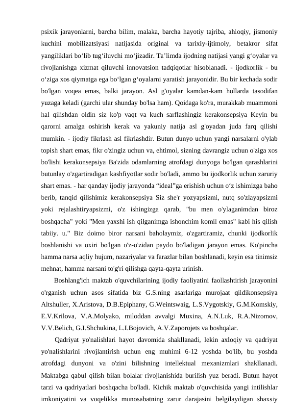 psixik jarayonlarni, barcha bilim, malaka, barcha hayotiy tajriba, ahloqiy, jismoniy
kuchini  mobilizatsiyasi  natijasida  original  va  tarixiy-ijtimoiy,  betakror  sifat
yangiliklari bo‘lib tug‘iluvchi mo‘jizadir. Ta’limda ijodning natijasi yangi g‘oyalar va
rivojlanishga xizmat qiluvchi innovatsion tadqiqotlar hisoblanadi. - ijodkorlik - bu
o‘ziga xos qiymatga ega bo‘lgan g‘oyalarni yaratish jarayonidir. Bu bir kechada sodir
bo'lgan voqea emas,  balki  jarayon. Asl  g'oyalar  kamdan-kam  hollarda tasodifan
yuzaga keladi (garchi ular shunday bo'lsa ham). Qoidaga ko'ra, murakkab muammoni
hal qilishdan oldin siz ko'p vaqt va kuch sarflashingiz kerakonsepsiya Keyin bu
qarorni  amalga  oshirish  kerak  va  yakuniy  natija  asl  g'oyadan  juda  farq  qilishi
mumkin. - ijodiy fikrlash asl fikrlashdir. Butun dunyo uchun yangi narsalarni o'ylab
topish shart emas, fikr o'zingiz uchun va, ehtimol, sizning davrangiz uchun o'ziga xos
bo'lishi kerakonsepsiya Ba'zida odamlarning atrofdagi dunyoga bo'lgan qarashlarini
butunlay o'zgartiradigan kashfiyotlar sodir bo'ladi, ammo bu ijodkorlik uchun zaruriy
shart emas. - har qanday ijodiy jarayonda “ideal”ga erishish uchun o‘z ishimizga baho
berib, tanqid qilishimiz kerakonsepsiya Siz she'r yozyapsizmi, nutq so'zlayapsizmi
yoki  rejalashtiryapsizmi,  o'z  ishingizga  qarab,  "bu  men  o'ylaganimdan  biroz
boshqacha" yoki "Men yaxshi ish qilganimga ishonchim komil emas" kabi his qilish
tabiiy. u." Biz doimo biror  narsani  baholaymiz, o'zgartiramiz, chunki  ijodkorlik
boshlanishi va oxiri bo'lgan o'z-o'zidan paydo bo'ladigan jarayon emas. Ko'pincha
hamma narsa aqliy hujum, nazariyalar va farazlar bilan boshlanadi, keyin esa tinimsiz
mehnat, hamma narsani to'g'ri qilishga qayta-qayta urinish.
 Boshlang'ich maktab o'quvchilarining ijodiy faoliyatini faollashtirish jarayonini
o'rganish  uchun  asos  sifatida  biz  G.S.ning  asarlariga  murojaat  qildikonsepsiya
Altshuller, X.Aristova, D.B.Epiphany, G.Weintswaig, L.S.Vygotskiy, G.M.Komskiy,
E.V.Krilova,  V.A.Molyako,  miloddan  avvalgi  Muxina,  A.N.Luk,  R.A.Nizomov,
V.V.Belich, G.I.Shchukina, L.I.Bojovich, A.V.Zaporojets va boshqalar.
 Qadriyat yo'nalishlari hayot davomida shakllanadi, lekin axloqiy va qadriyat
yo'nalishlarini  rivojlantirish  uchun  eng  muhimi  6-12  yoshda  bo'lib,  bu  yoshda
atrofdagi  dunyoni  va  o'zini  bilishning  intellektual  mexanizmlari  shakllanadi.
Maktabga qabul qilish bilan bolalar rivojlanishida burilish yuz beradi. Butun hayot
tarzi va qadriyatlari boshqacha bo'ladi. Kichik maktab o'quvchisida yangi intilishlar
imkoniyatini  va  voqelikka  munosabatning  zarur  darajasini  belgilaydigan  shaxsiy
