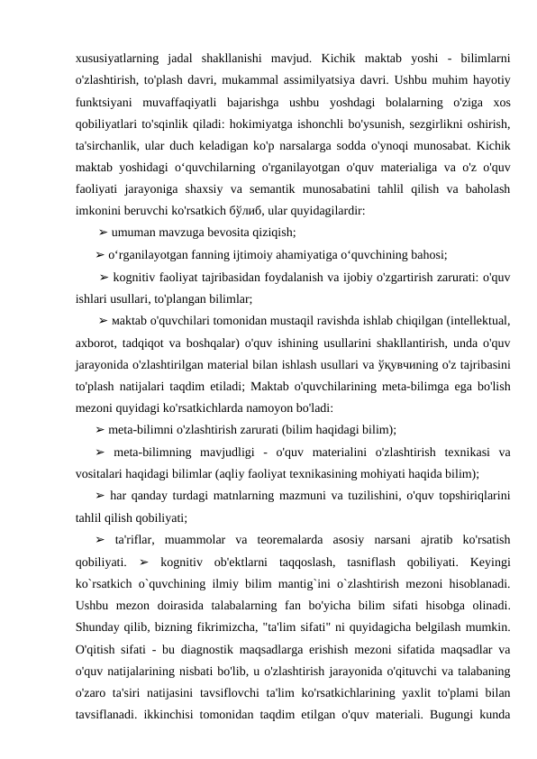 xususiyatlarning  jadal  shakllanishi  mavjud.  Kichik  maktab  yoshi  -  bilimlarni
o'zlashtirish, to'plash davri, mukammal assimilyatsiya davri. Ushbu muhim hayotiy
funktsiyani  muvaffaqiyatli  bajarishga  ushbu  yoshdagi  bolalarning  o'ziga  xos
qobiliyatlari to'sqinlik qiladi: hokimiyatga ishonchli bo'ysunish, sezgirlikni oshirish,
ta'sirchanlik, ular duch keladigan ko'p narsalarga sodda o'ynoqi munosabat. Kichik
maktab yoshidagi o‘quvchilarning o'rganilayotgan o'quv materialiga va o'z o'quv
faoliyati  jarayoniga  shaxsiy  va  semantik  munosabatini  tahlil  qilish  va  baholash
imkonini beruvchi ko'rsatkich бўлиб, ular quyidagilardir:
 ➢ umuman mavzuga bevosita qiziqish; 
➢ o‘rganilayotgan fanning ijtimoiy ahamiyatiga o‘quvchining bahosi;
 ➢ kognitiv faoliyat tajribasidan foydalanish va ijobiy o'zgartirish zarurati: o'quv
ishlari usullari, to'plangan bilimlar;
 ➢ мaktab o'quvchilari tomonidan mustaqil ravishda ishlab chiqilgan (intellektual,
axborot, tadqiqot va boshqalar) o'quv ishining usullarini shakllantirish, unda o'quv
jarayonida o'zlashtirilgan material bilan ishlash usullari va ўқувчиning o'z tajribasini
to'plash natijalari taqdim etiladi; Maktab o'quvchilarining meta-bilimga ega bo'lish
mezoni quyidagi ko'rsatkichlarda namoyon bo'ladi: 
➢ meta-bilimni o'zlashtirish zarurati (bilim haqidagi bilim); 
➢ meta-bilimning  mavjudligi  -  o'quv  materialini  o'zlashtirish  texnikasi  va
vositalari haqidagi bilimlar (aqliy faoliyat texnikasining mohiyati haqida bilim); 
➢ har qanday turdagi matnlarning mazmuni va tuzilishini, o'quv topshiriqlarini
tahlil qilish qobiliyati; 
➢ ta'riflar,  muammolar  va  teoremalarda  asosiy  narsani  ajratib  ko'rsatish
qobiliyati.  ➢ kognitiv  ob'ektlarni  taqqoslash,  tasniflash  qobiliyati.  Keyingi
ko`rsatkich o`quvchining ilmiy bilim mantig`ini o`zlashtirish mezoni hisoblanadi.
Ushbu  mezon  doirasida  talabalarning  fan  bo'yicha  bilim  sifati  hisobga  olinadi.
Shunday qilib, bizning fikrimizcha, "ta'lim sifati" ni quyidagicha belgilash mumkin.
O'qitish sifati - bu diagnostik maqsadlarga erishish mezoni sifatida maqsadlar va
o'quv natijalarining nisbati bo'lib, u o'zlashtirish jarayonida o'qituvchi va talabaning
o'zaro ta'siri  natijasini  tavsiflovchi ta'lim ko'rsatkichlarining yaxlit to'plami bilan
tavsiflanadi. ikkinchisi tomonidan taqdim etilgan o'quv materiali. Bugungi kunda
