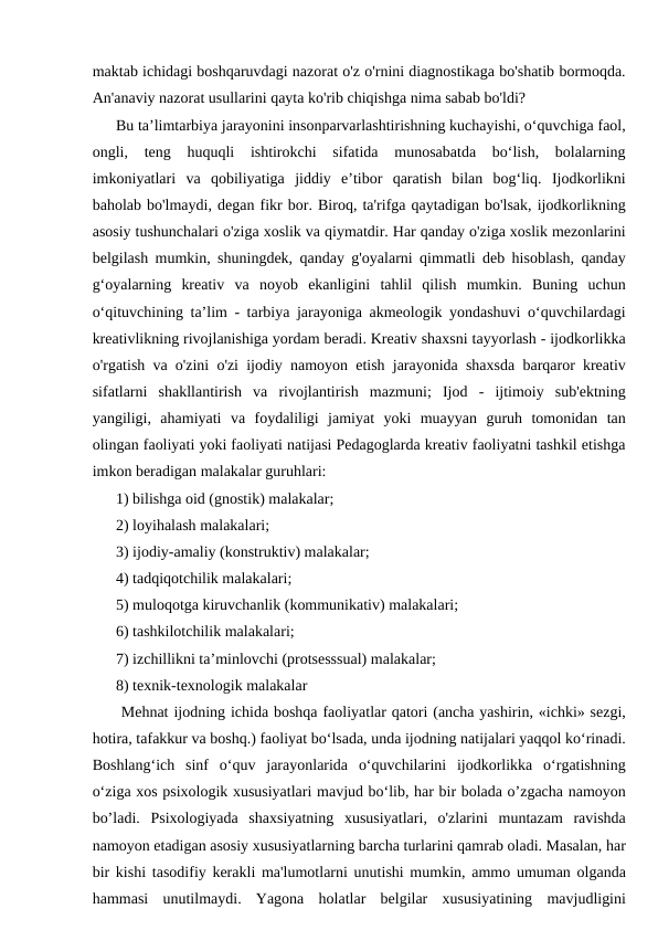 maktab ichidagi boshqaruvdagi nazorat o'z o'rnini diagnostikaga bo'shatib bormoqda.
An'anaviy nazorat usullarini qayta ko'rib chiqishga nima sabab bo'ldi? 
Bu ta’limtarbiya jarayonini insonparvarlashtirishning kuchayishi, o‘quvchiga faol,
ongli,  teng  huquqli  ishtirokchi  sifatida  munosabatda  bo‘lish,  bolalarning
imkoniyatlari  va  qobiliyatiga  jiddiy  e’tibor  qaratish  bilan  bog‘liq.  Ijodkorlikni
baholab bo'lmaydi, degan fikr bor. Biroq, ta'rifga qaytadigan bo'lsak, ijodkorlikning
asosiy tushunchalari o'ziga xoslik va qiymatdir. Har qanday o'ziga xoslik mezonlarini
belgilash mumkin, shuningdek, qanday g'oyalarni qimmatli deb hisoblash, qanday
g‘oyalarning  kreativ  va  noyob  ekanligini  tahlil  qilish  mumkin.  Buning  uchun
o‘qituvchining ta’lim - tarbiya jarayoniga akmeologik yondashuvi o‘quvchilardagi
kreativlikning rivojlanishiga yordam beradi. Kreativ shaxsni tayyorlash - ijodkorlikka
o'rgatish va o'zini o'zi ijodiy namoyon etish jarayonida shaxsda barqaror kreativ
sifatlarni  shakllantirish  va  rivojlantirish  mazmuni;  Ijod  -  ijtimoiy  sub'ektning
yangiligi,  ahamiyati  va  foydaliligi  jamiyat  yoki  muayyan  guruh  tomonidan  tan
olingan faoliyati yoki faoliyati natijasi Pedagoglarda kreativ faoliyatni tashkil etishga
imkon beradigan malakalar guruhlari: 
1) bilishga oid (gnostik) malakalar; 
2) loyihalash malakalari; 
3) ijodiy-amaliy (konstruktiv) malakalar; 
4) tadqiqotchilik malakalari; 
5) muloqotga kiruvchanlik (kommunikativ) malakalari; 
6) tashkilotchilik malakalari; 
7) izchillikni ta’minlovchi (protsesssual) malakalar; 
8) texnik-texnologik malakalar
 Mehnat ijodning ichida boshqa faoliyatlar qatori (ancha yashirin, «ichki» sezgi,
hotira, tafakkur va boshq.) faoliyat bo‘lsada, unda ijodning natijalari yaqqol ko‘rinadi.
Boshlang‘ich  sinf  o‘quv  jarayonlarida  o‘quvchilarini  ijodkorlikka  o‘rgatishning
o‘ziga xos psixologik xususiyatlari mavjud bo‘lib, har bir bolada o’zgacha namoyon
bo’ladi.  Psixologiyada  shaxsiyatning  xususiyatlari,  o'zlarini  muntazam  ravishda
namoyon etadigan asosiy xususiyatlarning barcha turlarini qamrab oladi. Masalan, har
bir kishi tasodifiy kerakli ma'lumotlarni unutishi mumkin, ammo umuman olganda
hammasi  unutilmaydi.  Yagona  holatlar  belgilar  xususiyatining  mavjudligini
