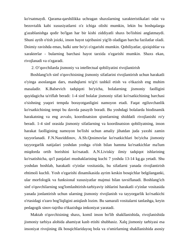 ko'rsatmaydi. Qarama-qarshilikka uchragan shaxslarning xarakteristikalari odat va
bezovtalik  kabi  xususiyatlarni  o'z  ichiga  olishi  mumkin,  lekin  bu  boshqalarga
g'azablanishga qodir bo'lgan har bir kishi ziddiyatli shaxs bo'lishini anglatmaydi.
Shuni aytib o'tish joizki, inson hayot tajribasini yig'ib oladigan barcha fazilatlar oladi.
Doimiy ravishda emas, balki umr bo'yi o'zgarishi mumkin. Qobiliyatlar, qiziqishlar va
xarakterlar  -  bularning  barchasi  hayot  tarzida  o'zgarishi  mumkin.  Shaxs  ekan,
rivojlanadi va o'zgaradi. 
 2. O’quvchilarda jismoniy va intellectual qobiliyatini rivojlantirish
Boshlang'ich sinf o'quvchisining jismoniy sifatlarini rivojlantirish uchun harakatli
o'yinga asoslangan dars, mashqlarni to'g'ri tashkil etish va o'tkazish eng muhim
masaladir.  K.Balsevich  tadqiqoti  bo'yicha,  bolalarning  jismoniy  faolligini
quyidagicha ta'riflab beradi: 1-4 sinf bolalar jismoniy sifati ko'rsatkichining barchasi
o'sishning  yuqori  tempda  borayotganligini  namoyon  etadi.  Faqat  egiluvchanlik
ko'rsatkichining tempi bu davrda pasayib boradi. Bu yoshdagi bolalarda biodinamik
harakatning  va  eng  avvalo,  koordinatsion  qismlarning  shiddatli  rivojlanishi  ro'y
beradi. 1-4 sinf orasida jismoniy sifatlarning va koordinatsion qobiliyatning, inson
harakat  faolligining  namoyon  bo'lishi  uchun  amaliy  jihatdan  juda  yaxshi  zamin
tayyorlanadi.  F.N.Nasriddinov,  A.Sh.Qosimovlar  ko'rsatkichlari  bo'yicha  jismoniy
tayyorgarlik  natijalari  yoshdan  yoshga  o'tish  bilan  hamma ko'rsatkichlar  ma'lum
miqdorda  ortib  borishini  ko'rsatadi.  A.N.Liviskiy  ilmiy  tadqiqot  ishlarining
ko'rsatishicha, qo'l panjalari mushaklarining kuchi 7 yoshda 13-14 kg.ga yetadi. Shu
yoshdan  boshlab,  harakatli  o'yinlar  vositasida,  bu  sifatlarni  yanada  rivojlantirish
ehtimoli kuchli. Yosh o'zgarishi dinamikasida ayrim keskin bosqichlar belgilanganki,
ular morfologik va funksional xususiyatlar majmui bilan tavsiflanadi. Boshlang'ich
sinf o'quvchilarning sog'lomlashtirish-tarbiyaviy ishlarini harakatli o'yinlar vositasida
yanada jonlantirish uchun ularning jismoniy rivojlanish va tayyorgarlik ko'rsatkichi
o'rtasidagi o'zaro bog'liqligini aniqlash lozim. Bu samarali vositalarni tanlashga, keyin
pedagogik sinov-tajriba o'tkazishga imkoniyat yaratadi.
Maktab o'quvchisining shaxs, komil inson bo'lib shakllanishida, rivojlanishida
jismoniy tarbiya alohida ahamiyat kasb etishi shubhasiz. Xalq jismoniy tarbiyasi esa
insoniyat rivojining ilk bosqichlaridayoq bola va o'smirlarning shakllanishida asosiy
