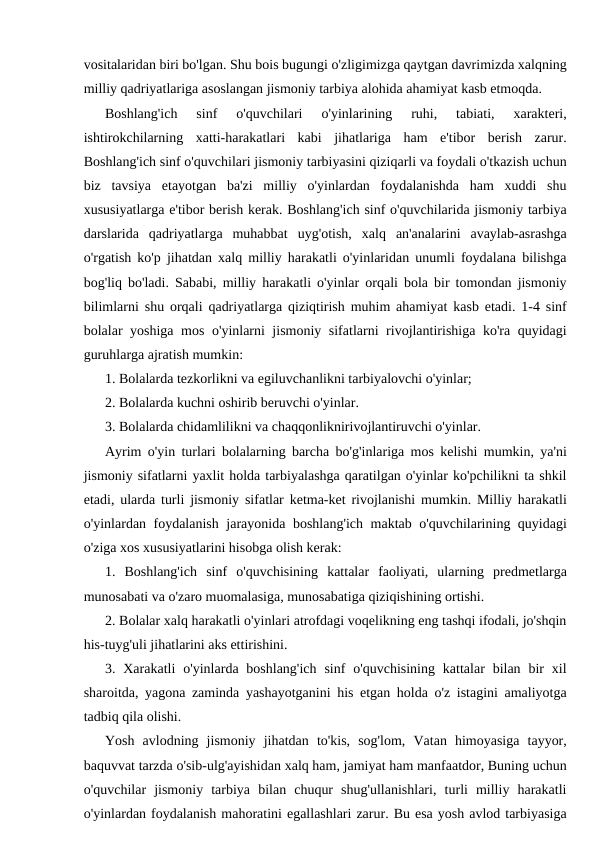 vositalaridan biri bo'lgan. Shu bois bugungi o'zligimizga qaytgan davrimizda xalqning
milliy qadriyatlariga asoslangan jismoniy tarbiya alohida ahamiyat kasb etmoqda.
Boshlang'ich  sinf  o'quvchilari  o'yinlarining  ruhi,  tabiati,  xarakteri,
ishtirokchilarning  xatti-harakatlari  kabi  jihatlariga  ham  e'tibor  berish  zarur.
Boshlang'ich sinf o'quvchilari jismoniy tarbiyasini qiziqarli va foydali o'tkazish uchun
biz  tavsiya  etayotgan  ba'zi  milliy  o'yinlardan  foydalanishda  ham  xuddi  shu
xususiyatlarga e'tibor berish kerak. Boshlang'ich sinf o'quvchilarida jismoniy tarbiya
darslarida  qadriyatlarga  muhabbat  uyg'otish,  xalq  an'analarini  avaylab-asrashga
o'rgatish ko'p jihatdan xalq milliy harakatli o'yinlaridan unumli foydalana bilishga
bog'liq bo'ladi. Sababi, milliy harakatli o'yinlar orqali bola bir tomondan jismoniy
bilimlarni shu orqali qadriyatlarga qiziqtirish muhim ahamiyat kasb etadi. 1-4 sinf
bolalar yoshiga mos o'yinlarni jismoniy sifatlarni rivojlantirishiga ko'ra quyidagi
guruhlarga ajratish mumkin:
1. Bolalarda tezkorlikni va egiluvchanlikni tarbiyalovchi o'yinlar;
2. Bolalarda kuchni oshirib beruvchi o'yinlar.
3. Bolalarda chidamlilikni va chaqqonliknirivojlantiruvchi o'yinlar.
Ayrim o'yin turlari bolalarning barcha bo'g'inlariga mos kelishi mumkin, ya'ni
jismoniy sifatlarni yaxlit holda tarbiyalashga qaratilgan o'yinlar ko'pchilikni ta shkil
etadi, ularda turli jismoniy sifatlar ketma-ket rivojlanishi mumkin. Milliy harakatli
o'yinlardan foydalanish jarayonida boshlang'ich maktab o'quvchilarining quyidagi
o'ziga xos xususiyatlarini hisobga olish kerak:
1.  Boshlang'ich  sinf  o'quvchisining  kattalar  faoliyati,  ularning  predmetlarga
munosabati va o'zaro muomalasiga, munosabatiga qiziqishining ortishi.
2. Bolalar xalq harakatli o'yinlari atrofdagi voqelikning eng tashqi ifodali, jo'shqin
his-tuyg'uli jihatlarini aks ettirishini.
3. Xarakatli  o'yinlarda boshlang'ich  sinf  o'quvchisining  kattalar  bilan  bir  xil
sharoitda, yagona zaminda yashayotganini his etgan holda o'z istagini amaliyotga
tadbiq qila olishi.
Yosh  avlodning  jismoniy  jihatdan  to'kis,  sog'lom,  Vatan  himoyasiga  tayyor,
baquvvat tarzda o'sib-ulg'ayishidan xalq ham, jamiyat ham manfaatdor, Buning uchun
o'quvchilar  jismoniy  tarbiya  bilan  chuqur  shug'ullanishlari,  turli  milliy  harakatli
o'yinlardan foydalanish mahoratini egallashlari zarur. Bu esa yosh avlod tarbiyasiga
