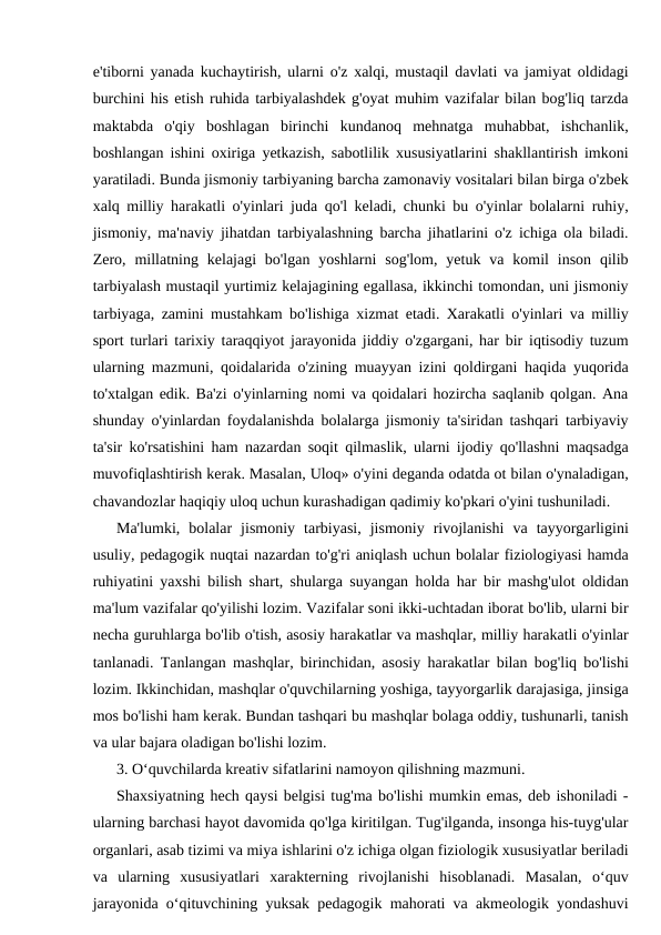 e'tiborni yanada kuchaytirish, ularni o'z xalqi, mustaqil davlati va jamiyat oldidagi
burchini his etish ruhida tarbiyalashdek g'oyat muhim vazifalar bilan bog'liq tarzda
maktabda  o'qiy  boshlagan  birinchi  kundanoq  mehnatga  muhabbat,  ishchanlik,
boshlangan ishini oxiriga yetkazish, sabotlilik xususiyatlarini shakllantirish imkoni
yaratiladi. Bunda jismoniy tarbiyaning barcha zamonaviy vositalari bilan birga o'zbek
xalq milliy harakatli o'yinlari juda qo'l keladi, chunki bu o'yinlar bolalarni ruhiy,
jismoniy, ma'naviy jihatdan tarbiyalashning barcha jihatlarini o'z ichiga ola biladi.
Zero,  millatning  kelajagi  bo'lgan  yoshlarni  sog'lom,  yetuk  va komil  inson  qilib
tarbiyalash mustaqil yurtimiz kelajagining egallasa, ikkinchi tomondan, uni jismoniy
tarbiyaga, zamini mustahkam bo'lishiga xizmat etadi. Xarakatli o'yinlari va milliy
sport turlari tarixiy taraqqiyot jarayonida jiddiy o'zgargani, har bir iqtisodiy tuzum
ularning mazmuni, qoidalarida o'zining muayyan izini qoldirgani haqida yuqorida
to'xtalgan edik. Ba'zi o'yinlarning nomi va qoidalari hozircha saqlanib qolgan. Ana
shunday o'yinlardan foydalanishda bolalarga jismoniy ta'siridan tashqari tarbiyaviy
ta'sir ko'rsatishini ham nazardan soqit qilmaslik, ularni ijodiy qo'llashni maqsadga
muvofiqlashtirish kerak. Masalan, Uloq» o'yini deganda odatda ot bilan o'ynaladigan,
chavandozlar haqiqiy uloq uchun kurashadigan qadimiy ko'pkari o'yini tushuniladi.
Ma'lumki,  bolalar  jismoniy  tarbiyasi,  jismoniy  rivojlanishi  va  tayyorgarligini
usuliy, pedagogik nuqtai nazardan to'g'ri aniqlash uchun bolalar fiziologiyasi hamda
ruhiyatini yaxshi bilish shart, shularga suyangan holda har bir mashg'ulot oldidan
ma'lum vazifalar qo'yilishi lozim. Vazifalar soni ikki-uchtadan iborat bo'lib, ularni bir
necha guruhlarga bo'lib o'tish, asosiy harakatlar va mashqlar, milliy harakatli o'yinlar
tanlanadi. Tanlangan mashqlar, birinchidan, asosiy harakatlar bilan bog'liq bo'lishi
lozim. Ikkinchidan, mashqlar o'quvchilarning yoshiga, tayyorgarlik darajasiga, jinsiga
mos bo'lishi ham kerak. Bundan tashqari bu mashqlar bolaga oddiy, tushunarli, tanish
va ular bajara oladigan bo'lishi lozim.
3. O‘quvchilarda kreativ sifatlarini namoyon qilishning mazmuni. 
Shaxsiyatning hech qaysi belgisi tug'ma bo'lishi mumkin emas, deb ishoniladi -
ularning barchasi hayot davomida qo'lga kiritilgan. Tug'ilganda, insonga his-tuyg'ular
organlari, asab tizimi va miya ishlarini o'z ichiga olgan fiziologik xususiyatlar beriladi
va  ularning  xususiyatlari  xarakterning  rivojlanishi  hisoblanadi.  Masalan,  o‘quv
jarayonida o‘qituvchining yuksak pedagogik mahorati va akmeologik yondashuvi
